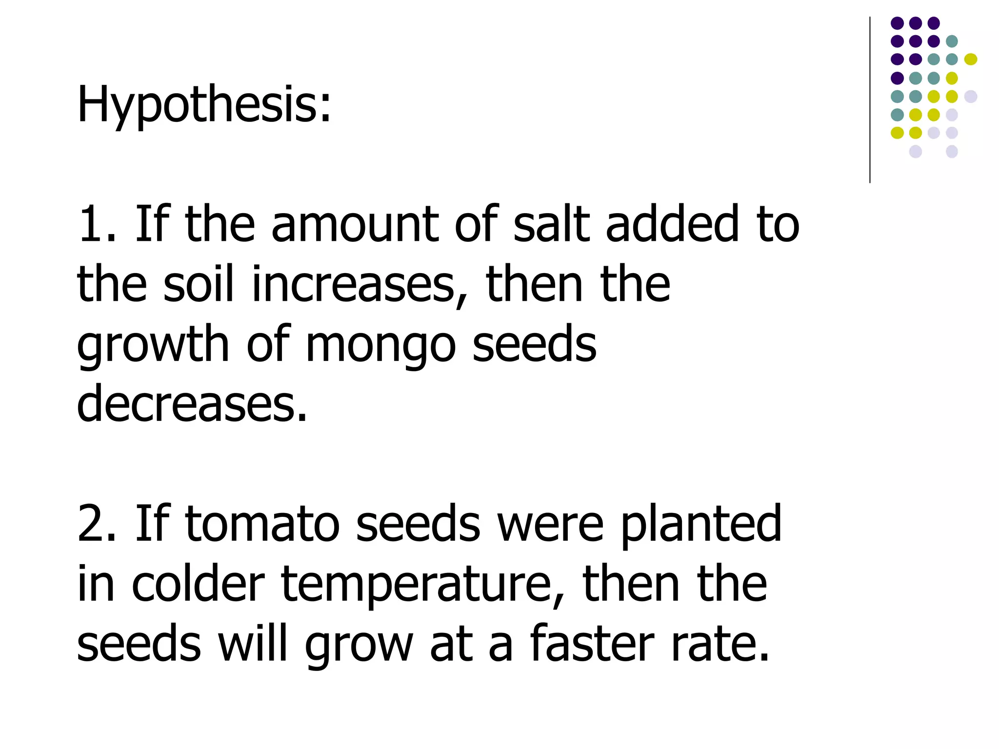 Hypothesis:
1. If the amount of salt added to
the soil increases, then the
growth of mongo seeds
decreases.
2. If tomato seeds were planted
in colder temperature, then the
seeds will grow at a faster rate.
 