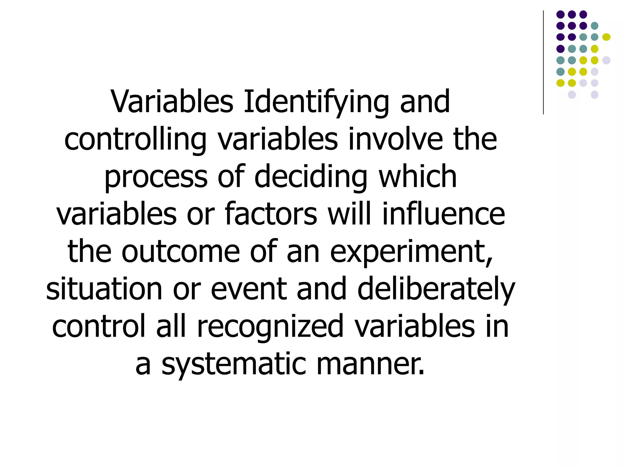 Variables Identifying and
controlling variables involve the
process of deciding which
variables or factors will influence
the outcome of an experiment,
situation or event and deliberately
control all recognized variables in
a systematic manner.
 