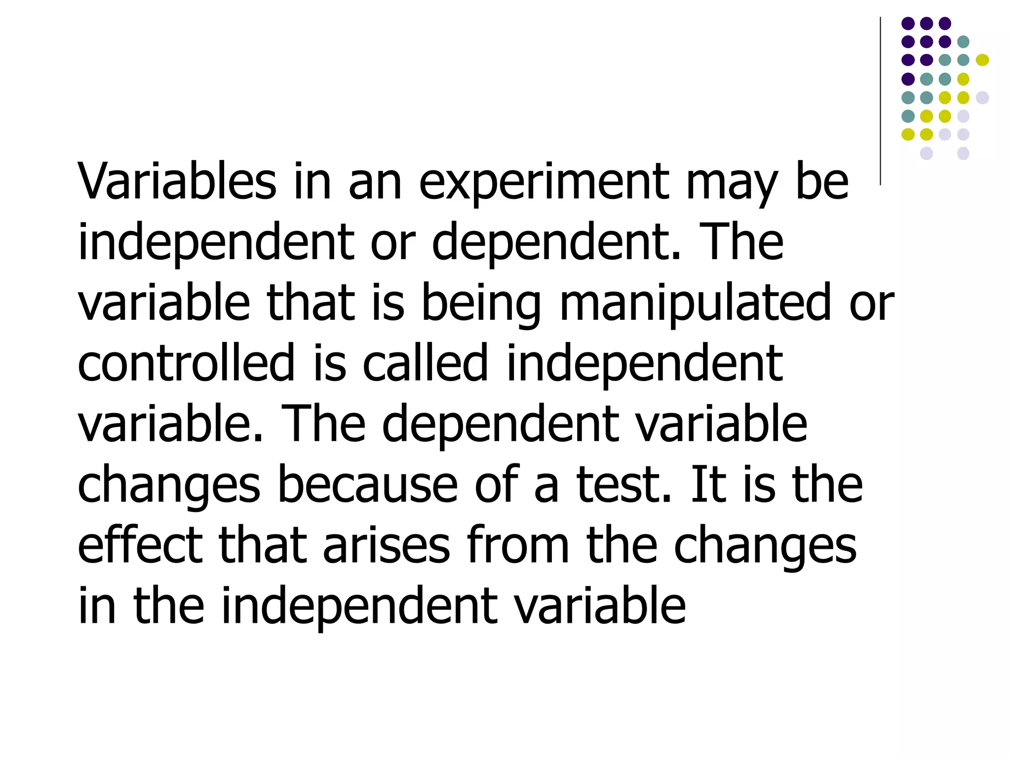 Variables in an experiment may be
independent or dependent. The
variable that is being manipulated or
controlled is called independent
variable. The dependent variable
changes because of a test. It is the
effect that arises from the changes
in the independent variable
 