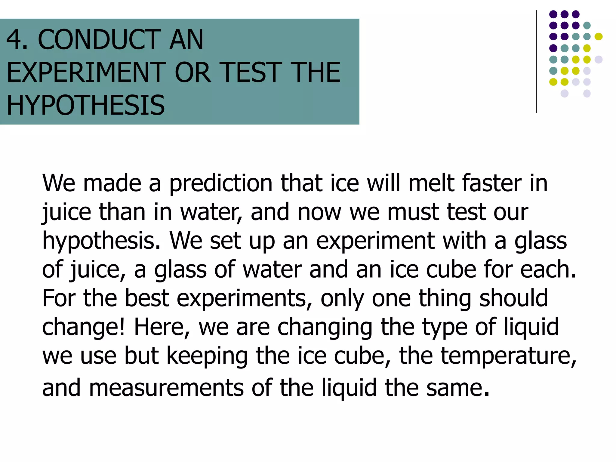 We made a prediction that ice will melt faster in
juice than in water, and now we must test our
hypothesis. We set up an experiment with a glass
of juice, a glass of water and an ice cube for each.
For the best experiments, only one thing should
change! Here, we are changing the type of liquid
we use but keeping the ice cube, the temperature,
and measurements of the liquid the same.
4. CONDUCT AN
EXPERIMENT OR TEST THE
HYPOTHESIS
 