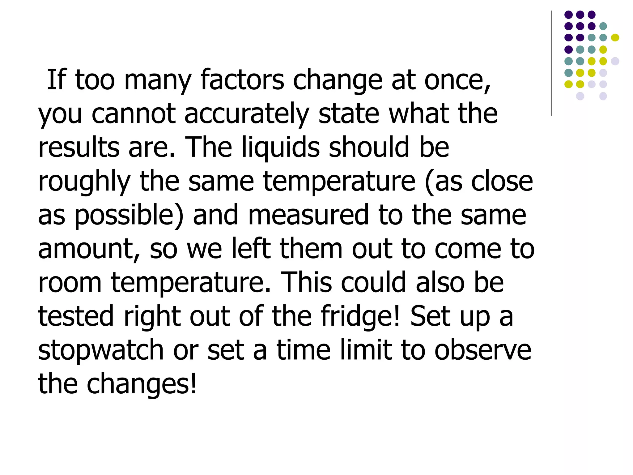 If too many factors change at once,
you cannot accurately state what the
results are. The liquids should be
roughly the same temperature (as close
as possible) and measured to the same
amount, so we left them out to come to
room temperature. This could also be
tested right out of the fridge! Set up a
stopwatch or set a time limit to observe
the changes!
 