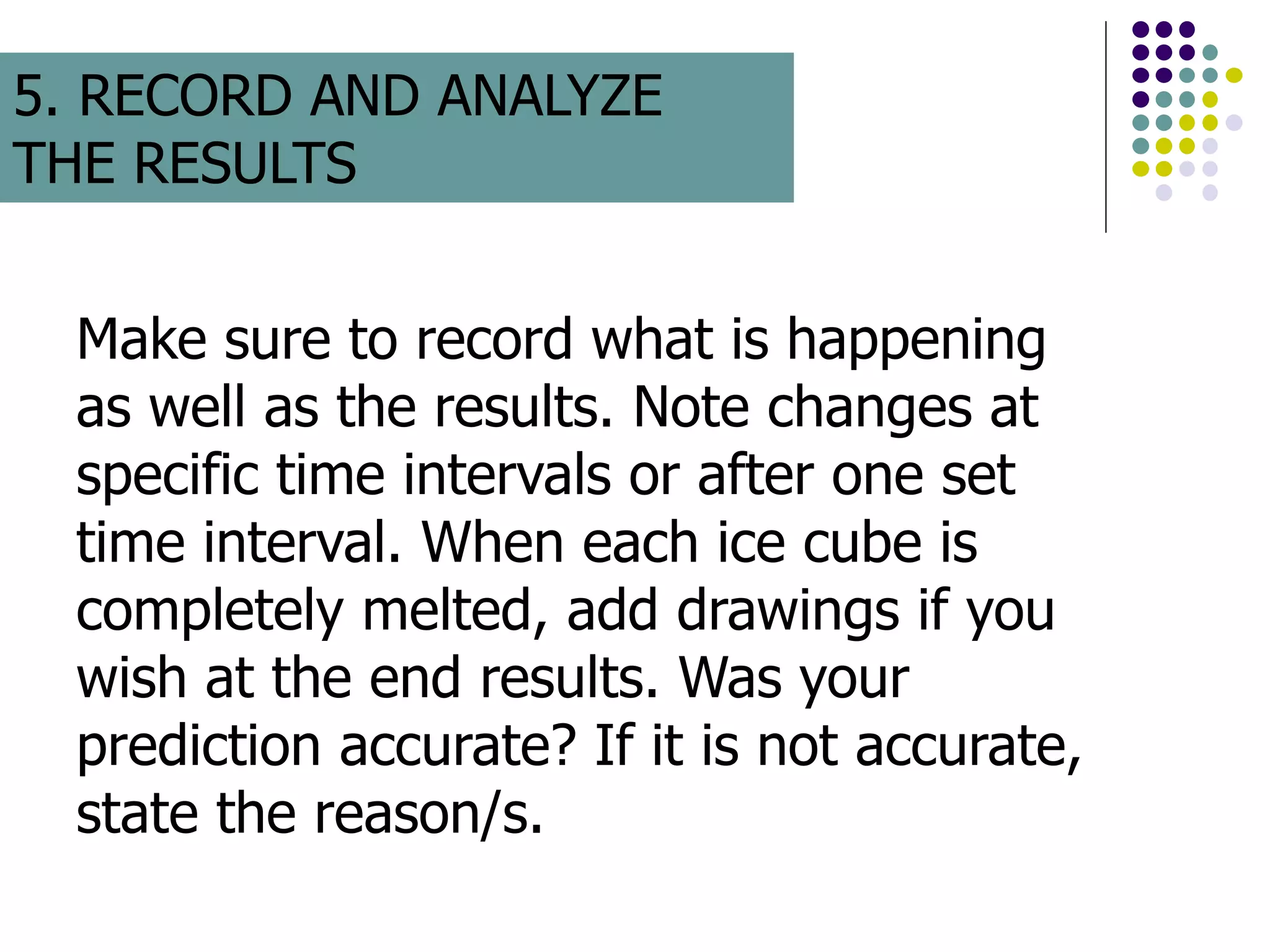 Make sure to record what is happening
as well as the results. Note changes at
specific time intervals or after one set
time interval. When each ice cube is
completely melted, add drawings if you
wish at the end results. Was your
prediction accurate? If it is not accurate,
state the reason/s.
5. RECORD AND ANALYZE
THE RESULTS
 