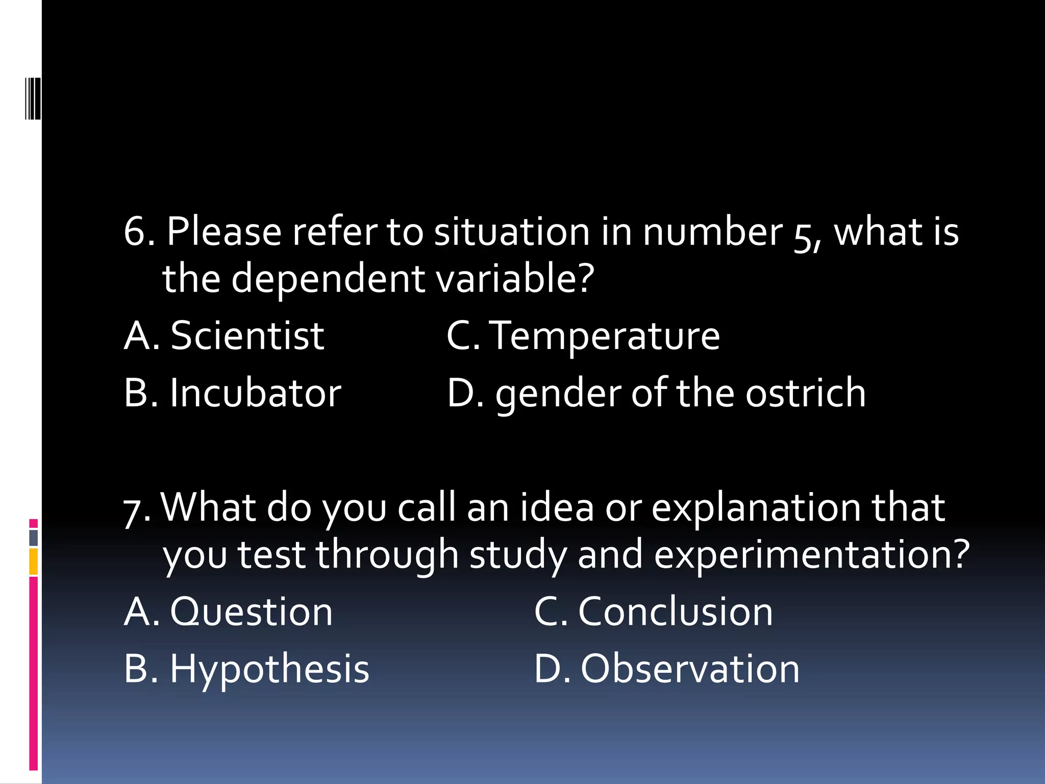 6. Please refer to situation in number 5, what is
the dependent variable?
A. Scientist C.Temperature
B. Incubator D. gender of the ostrich
7.What do you call an idea or explanation that
you test through study and experimentation?
A. Question C. Conclusion
B. Hypothesis D. Observation
 