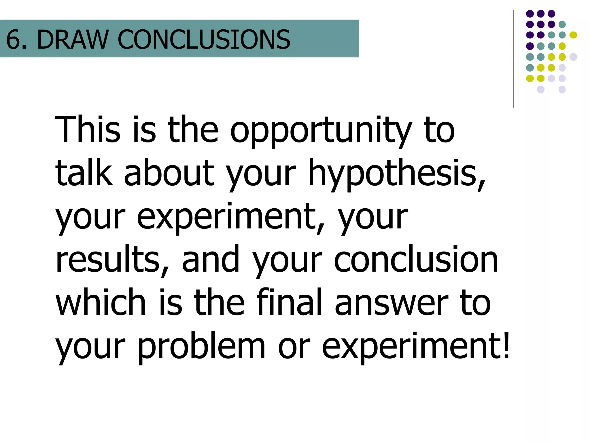 This is the opportunity to
talk about your hypothesis,
your experiment, your
results, and your conclusion
which is the final answer to
your problem or experiment!
6. DRAW CONCLUSIONS
 