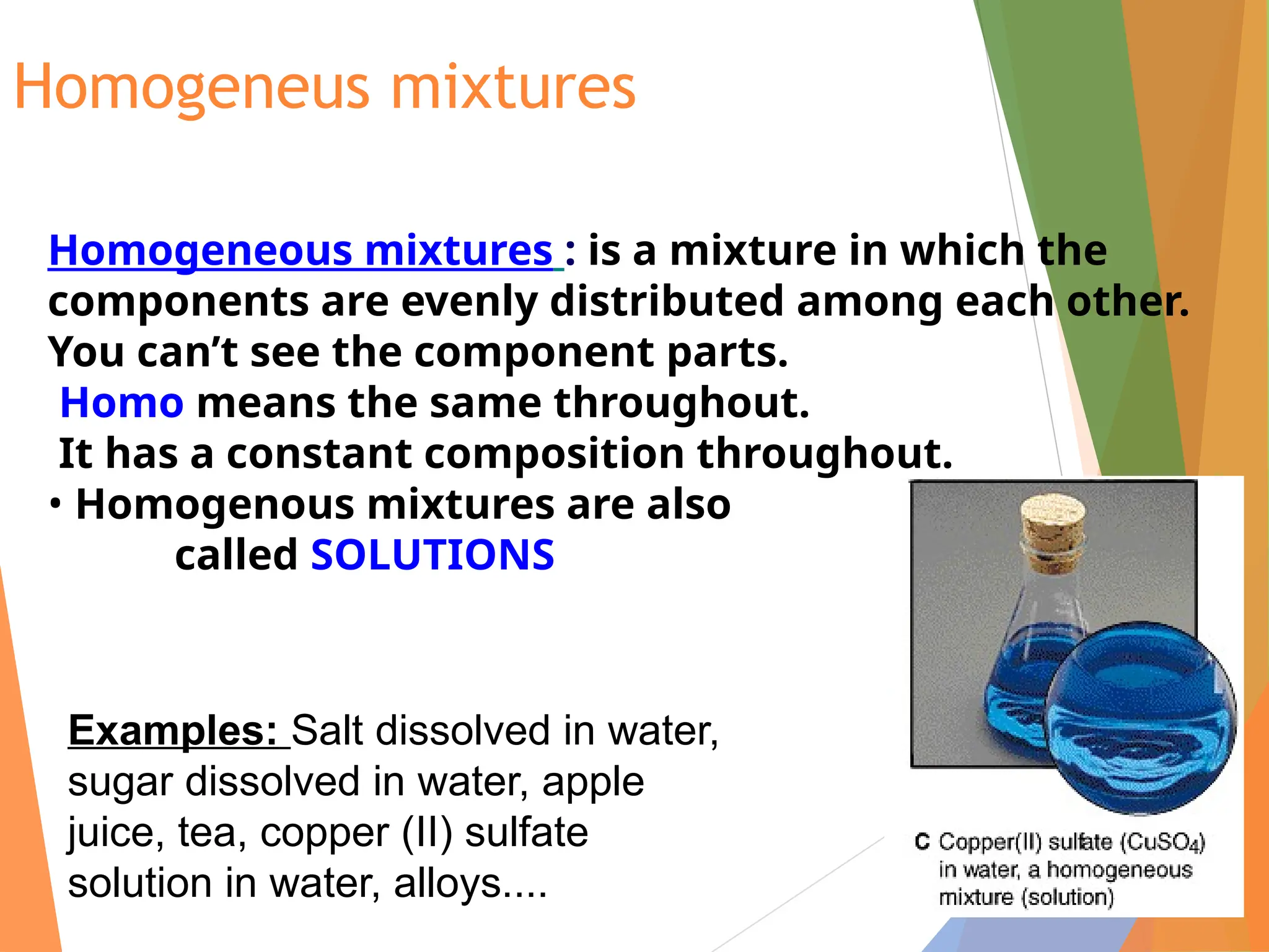 Homogeneus mixtures
Homogeneous mixtures : is a mixture in which the
components are evenly distributed among each other.
You can’t see the component parts.
Homo means the same throughout.
It has a constant composition throughout.
• Homogenous mixtures are also
called SOLUTIONS
Examples: Salt dissolved in water,
sugar dissolved in water, apple
juice, tea, copper (II) sulfate
solution in water, alloys....
 