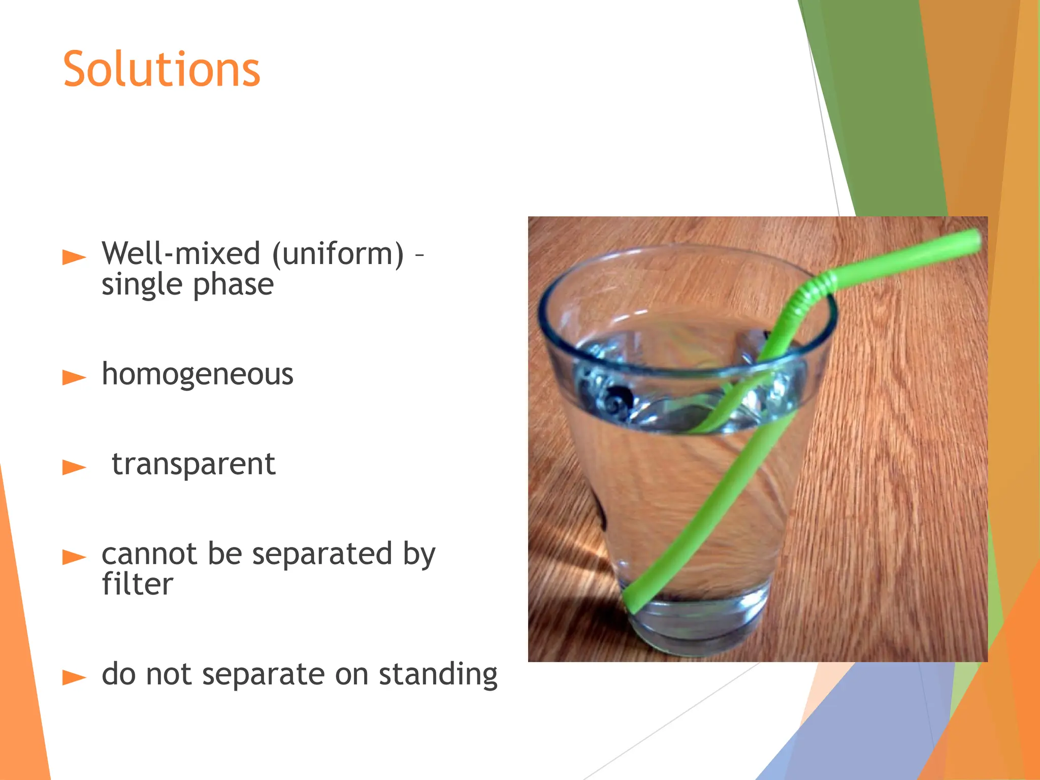 Solutions
► Well-mixed (uniform) –
single phase
► homogeneous
► transparent
► cannot be separated by
filter
► do not separate on standing
 