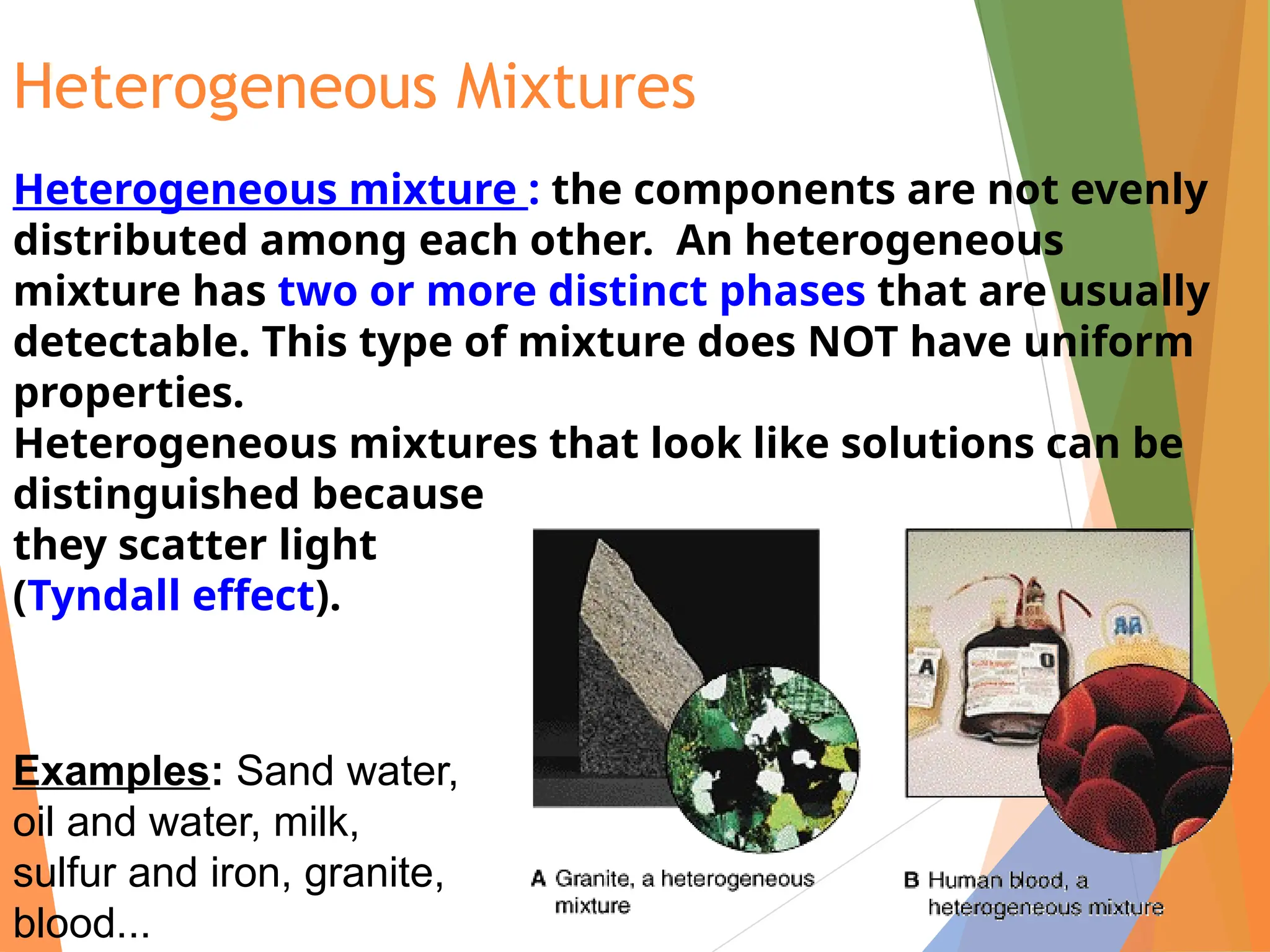 Heterogeneous Mixtures
Heterogeneous mixture : the components are not evenly
distributed among each other. An heterogeneous
mixture has two or more distinct phases that are usually
detectable. This type of mixture does NOT have uniform
properties.
Heterogeneous mixtures that look like solutions can be
distinguished because
they scatter light
(Tyndall effect).
Examples: Sand water,
oil and water, milk,
sulfur and iron, granite,
blood...
 