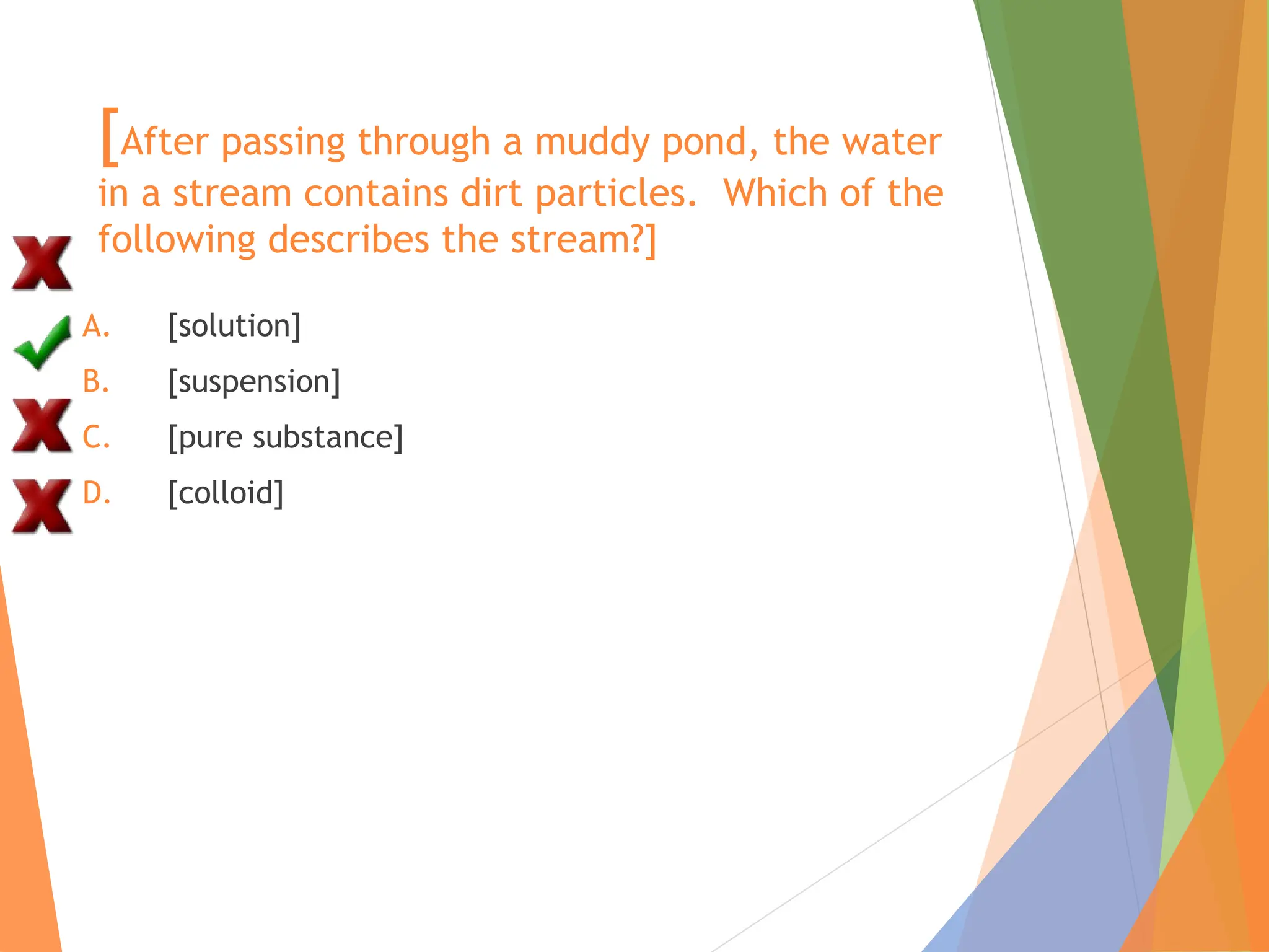 [After passing through a muddy pond, the water
in a stream contains dirt particles. Which of the
following describes the stream?]
A. [solution]
B. [suspension]
C. [pure substance]
D. [colloid]
 