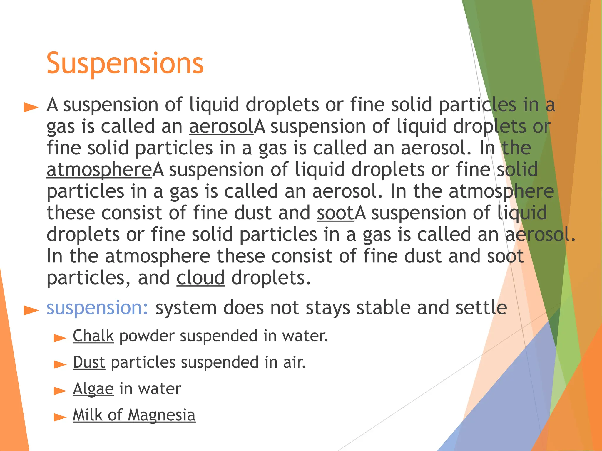 Suspensions
► A suspension of liquid droplets or fine solid particles in a
gas is called an aerosolA suspension of liquid droplets or
fine solid particles in a gas is called an aerosol. In the
atmosphereA suspension of liquid droplets or fine solid
particles in a gas is called an aerosol. In the atmosphere
these consist of fine dust and sootA suspension of liquid
droplets or fine solid particles in a gas is called an aerosol.
In the atmosphere these consist of fine dust and soot
particles, and cloud droplets.
► suspension: system does not stays stable and settle
► Chalk powder suspended in water.
► Dust particles suspended in air.
► Algae in water
► Milk of Magnesia
 