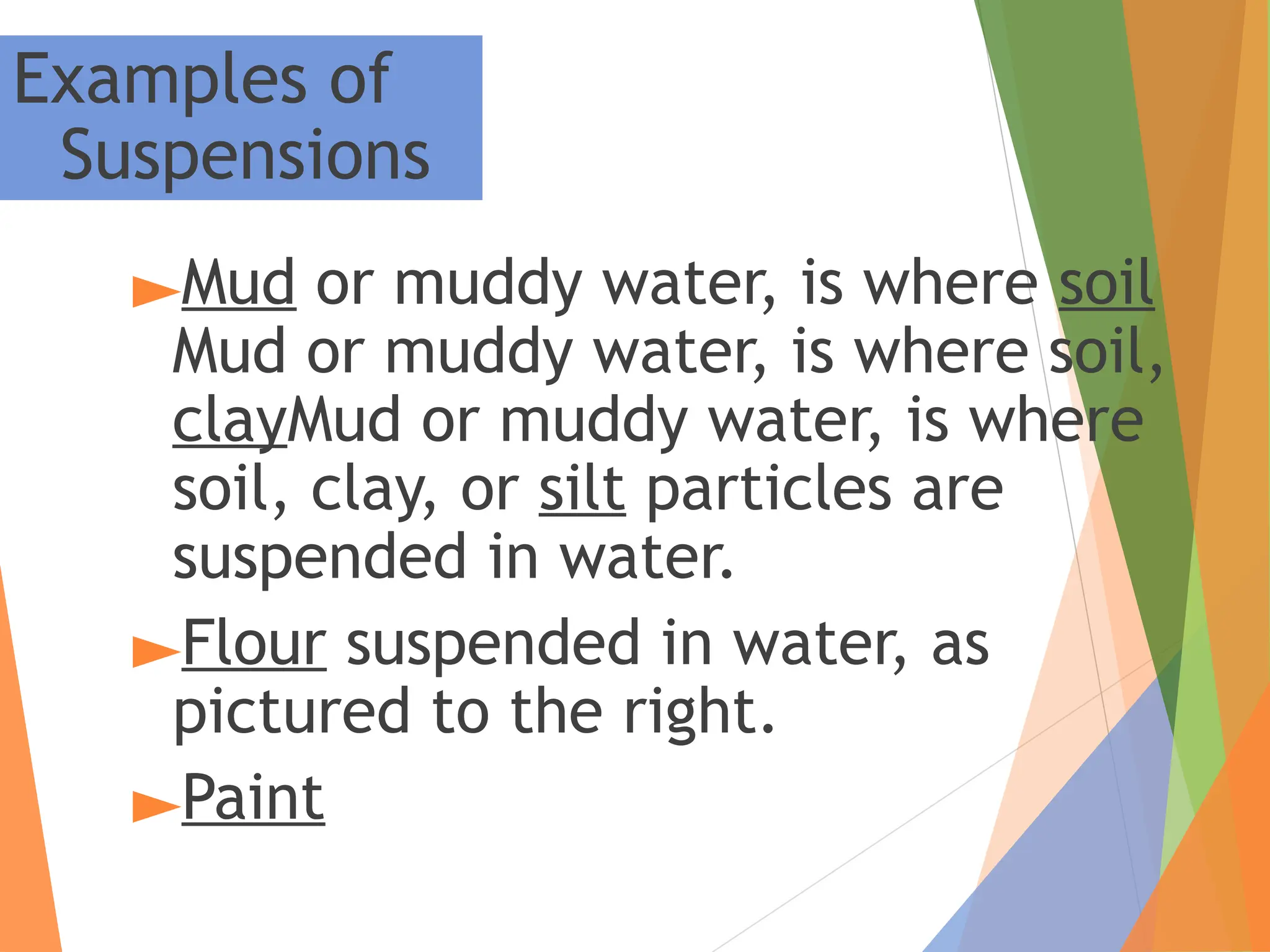►Mud or muddy water, is where soil
Mud or muddy water, is where soil,
clayMud or muddy water, is where
soil, clay, or silt particles are
suspended in water.
►Flour suspended in water, as
pictured to the right.
►Paint
Examples of
Suspensions
 