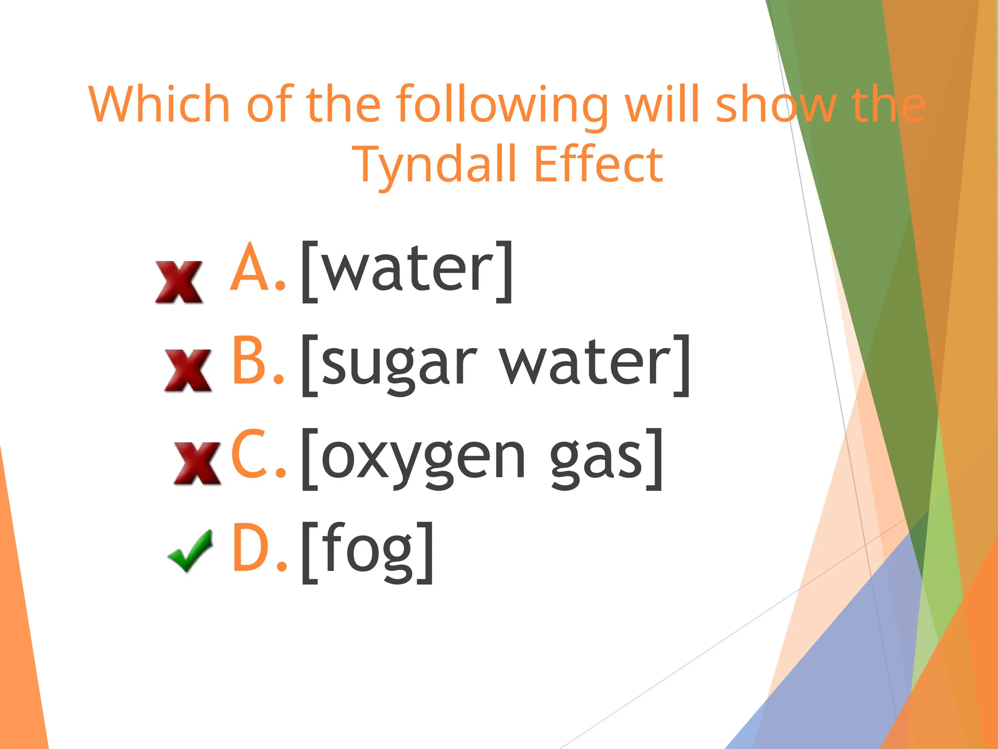 Which of the following will show the
Tyndall Effect
A.[water]
B.[sugar water]
C.[oxygen gas]
D.[fog]
 