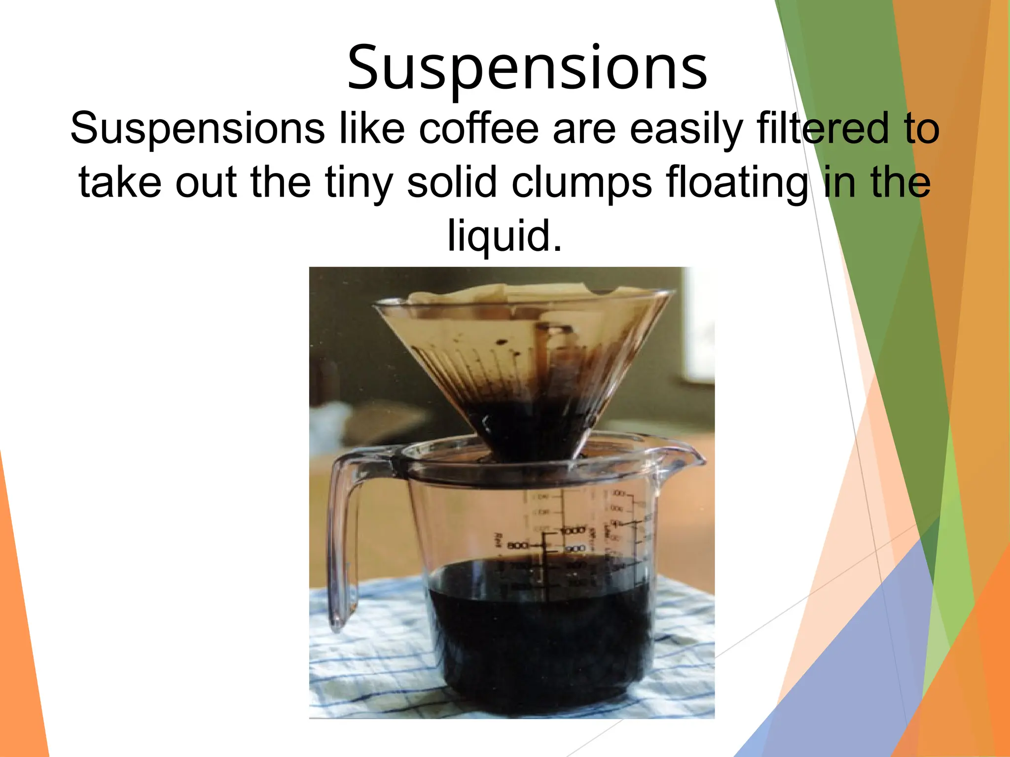 Suspensions like coffee are easily filtered to
take out the tiny solid clumps floating in the
liquid.
Suspensions
 