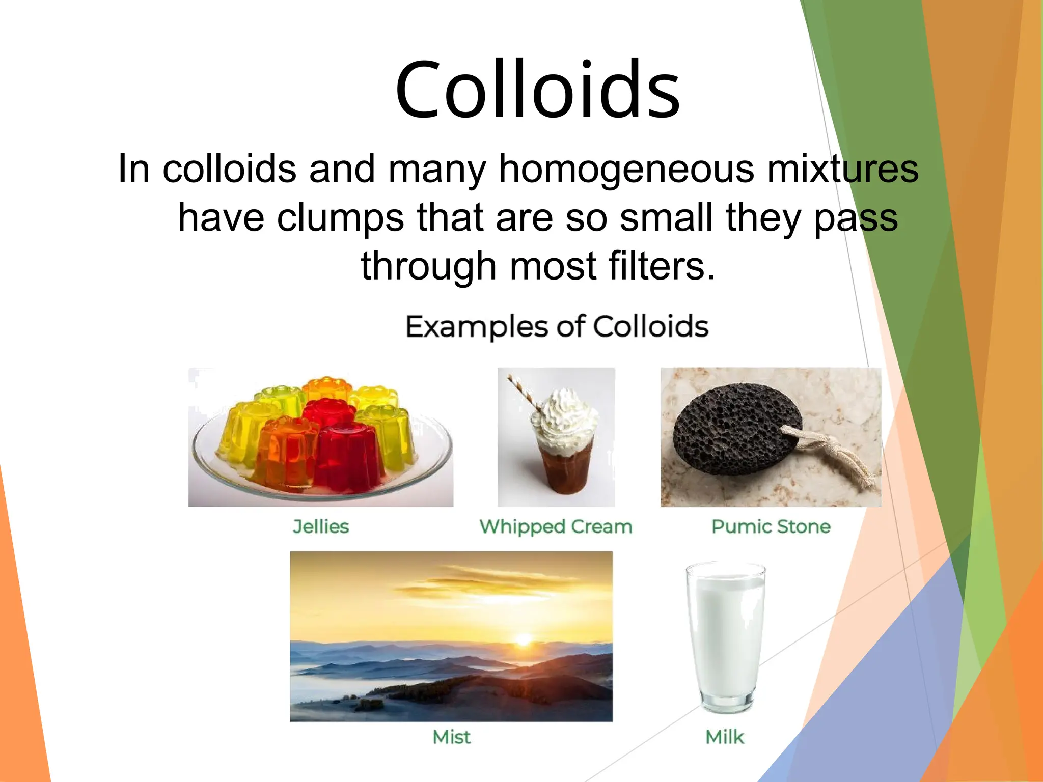 In colloids and many homogeneous mixtures
have clumps that are so small they pass
through most filters.
Colloids
 