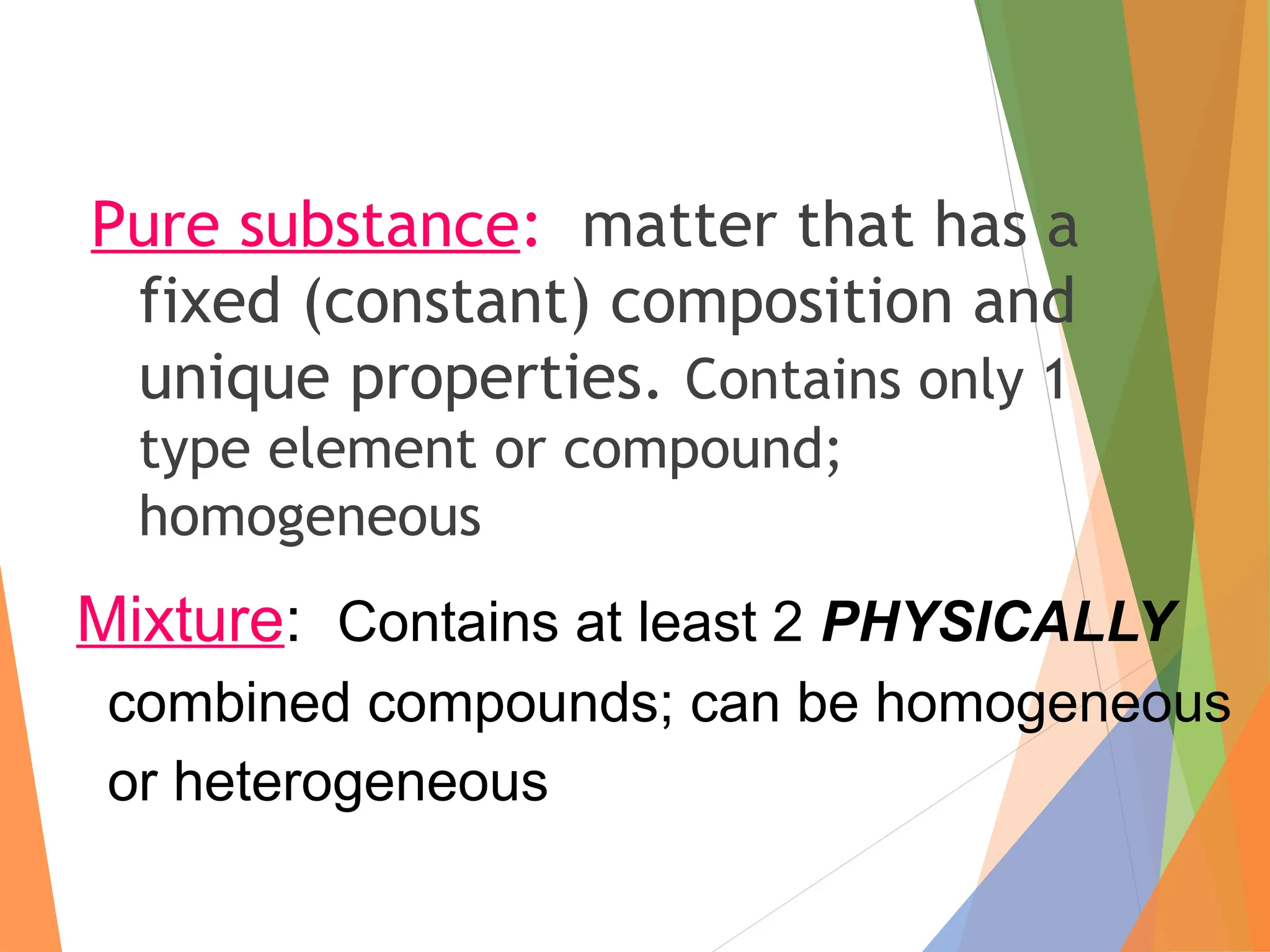 Pure substance: matter that has a
fixed (constant) composition and
unique properties. Contains only 1
type element or compound;
homogeneous
Mixture: Contains at least 2 PHYSICALLY
combined compounds; can be homogeneous
or heterogeneous
 