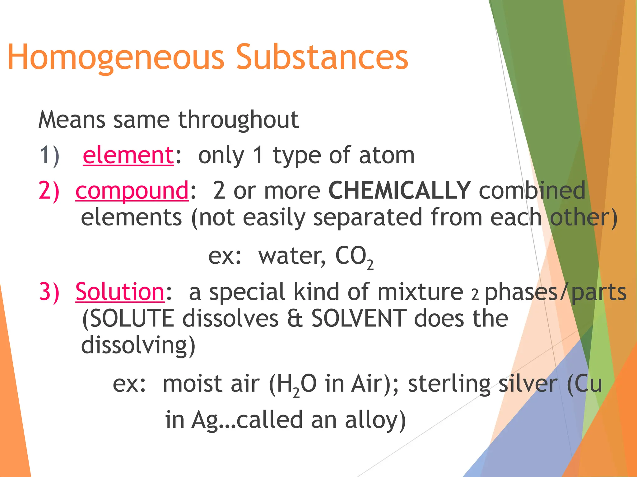 Homogeneous Substances
Means same throughout
1) element: only 1 type of atom
2) compound: 2 or more CHEMICALLY combined
elements (not easily separated from each other)
ex: water, CO2
3) Solution: a special kind of mixture 2 phases/parts
(SOLUTE dissolves & SOLVENT does the
dissolving)
ex: moist air (H2O in Air); sterling silver (Cu
in Ag…called an alloy)
 