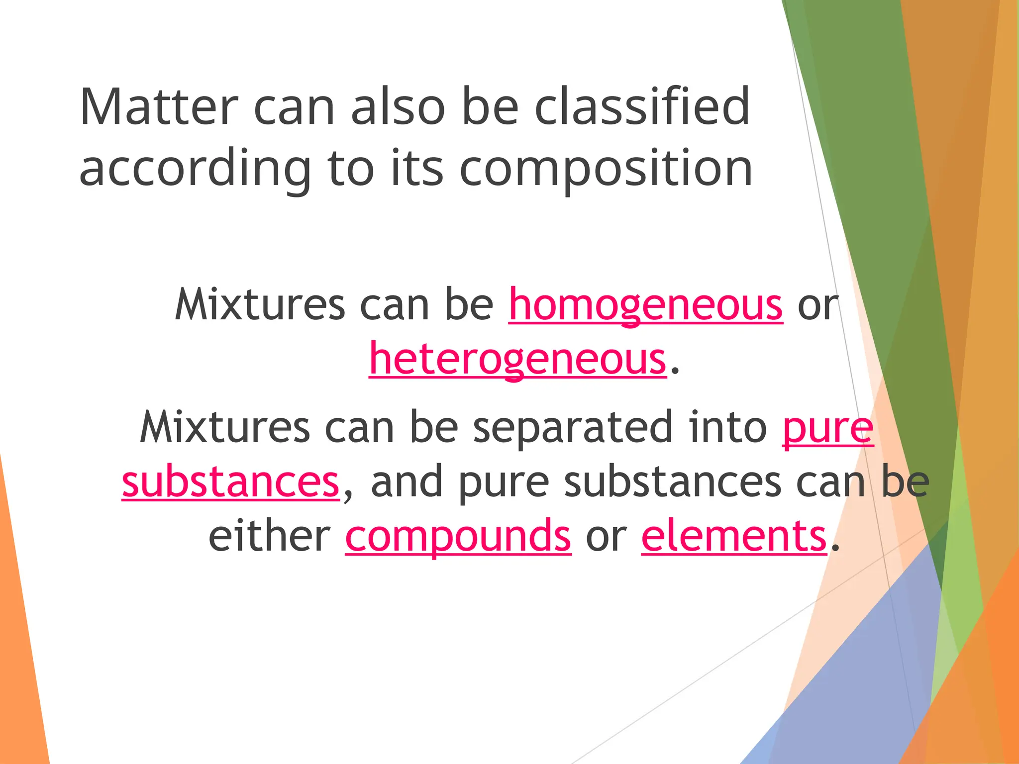 Matter can also be classified
according to its composition
Mixtures can be homogeneous or
heterogeneous.
Mixtures can be separated into pure
substances, and pure substances can be
either compounds or elements.
 