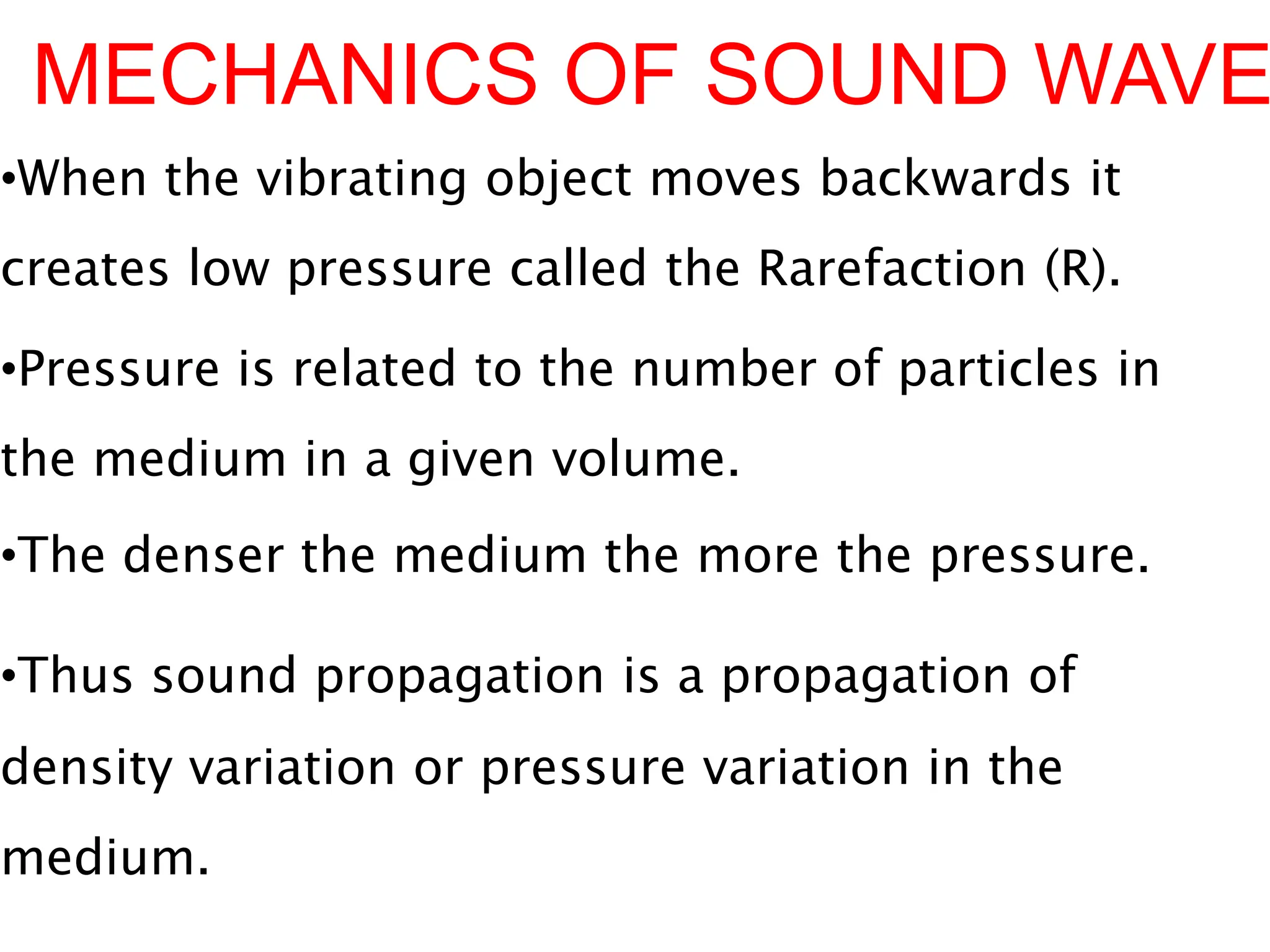 MECHANICS OF SOUND WAVE
•When the vibrating object moves backwards it
creates low pressure called the Rarefaction (R).
•Pressure is related to the number of particles in
the medium in a given volume.
•The denser the medium the more the pressure.
•Thus sound propagation is a propagation of
density variation or pressure variation in the
medium.
 