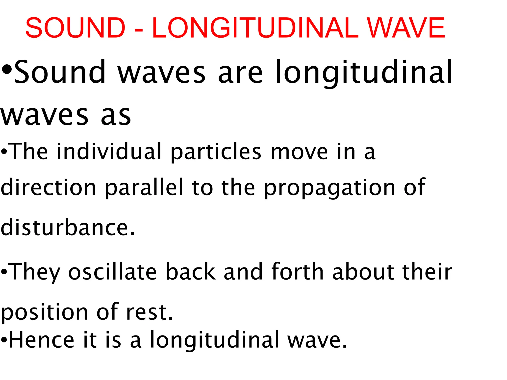 SOUND - LONGITUDINAL WAVE
•Sound waves are longitudinal
waves as
•The individual particles move in a
direction parallel to the propagation of
disturbance.
•They oscillate back and forth about their
position of rest.
•Hence it is a longitudinal wave.
 