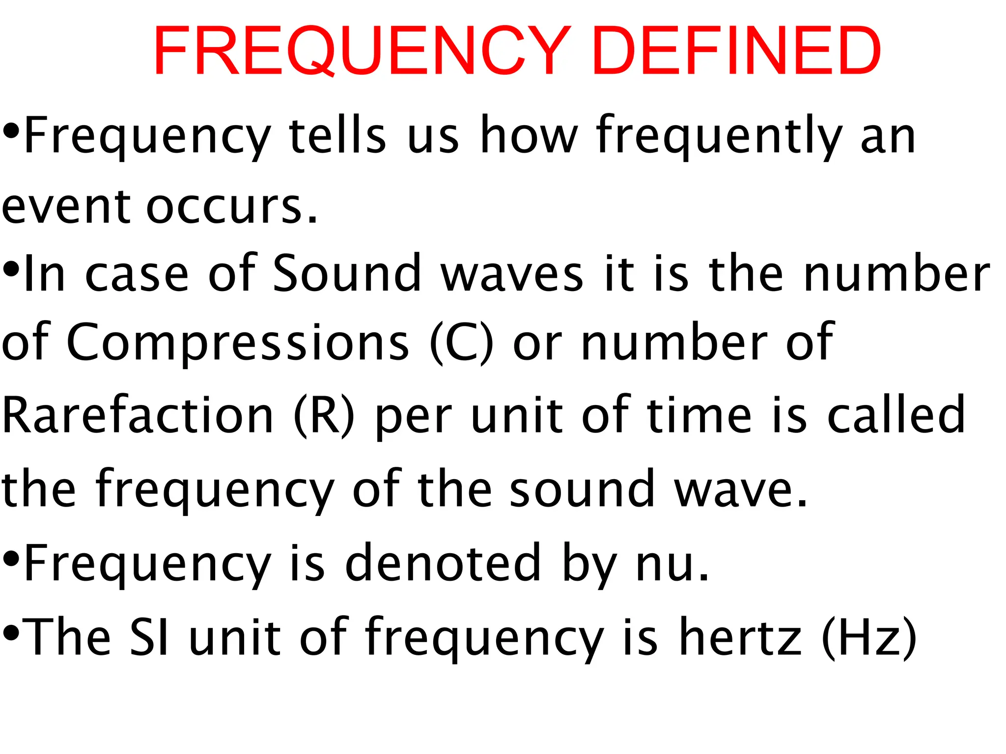 FREQUENCY DEFINED
•Frequency tells us how frequently an
event occurs.
•In case of Sound waves it is the number
of Compressions (C) or number of
Rarefaction (R) per unit of time is called
the frequency of the sound wave.
•Frequency is denoted by nu.
•The SI unit of frequency is hertz (Hz)
 