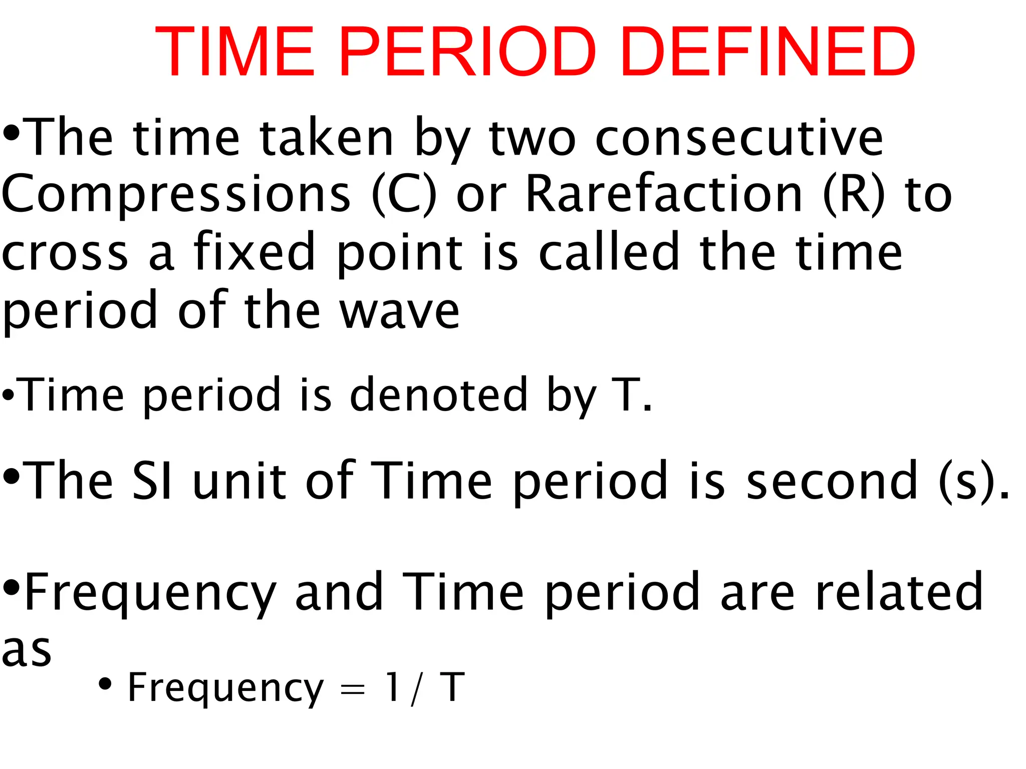 TIME PERIOD DEFINED
•The time taken by two consecutive
Compressions (C) or Rarefaction (R) to
cross a fixed point is called the time
period of the wave
.
•Time period is denoted by T.
•The SI unit of Time period is second (s).
•Frequency and Time period are related
as
• Frequency = 1/ T
 