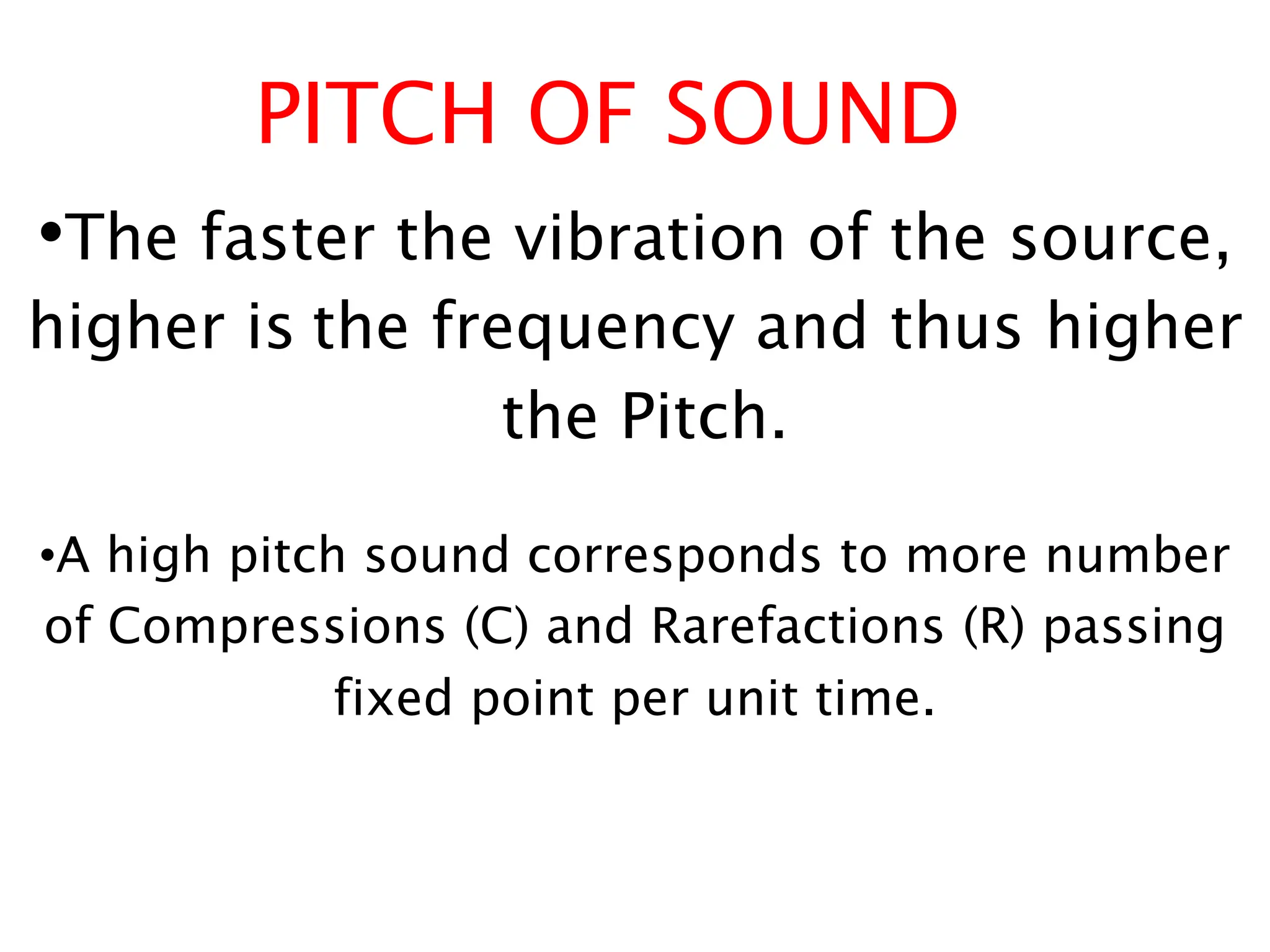 PITCH OF SOUND
•The faster the vibration of the source,
higher is the frequency and thus higher
the Pitch.
•A high pitch sound corresponds to more number
of Compressions (C) and Rarefactions (R) passing
fixed point per unit time.
 