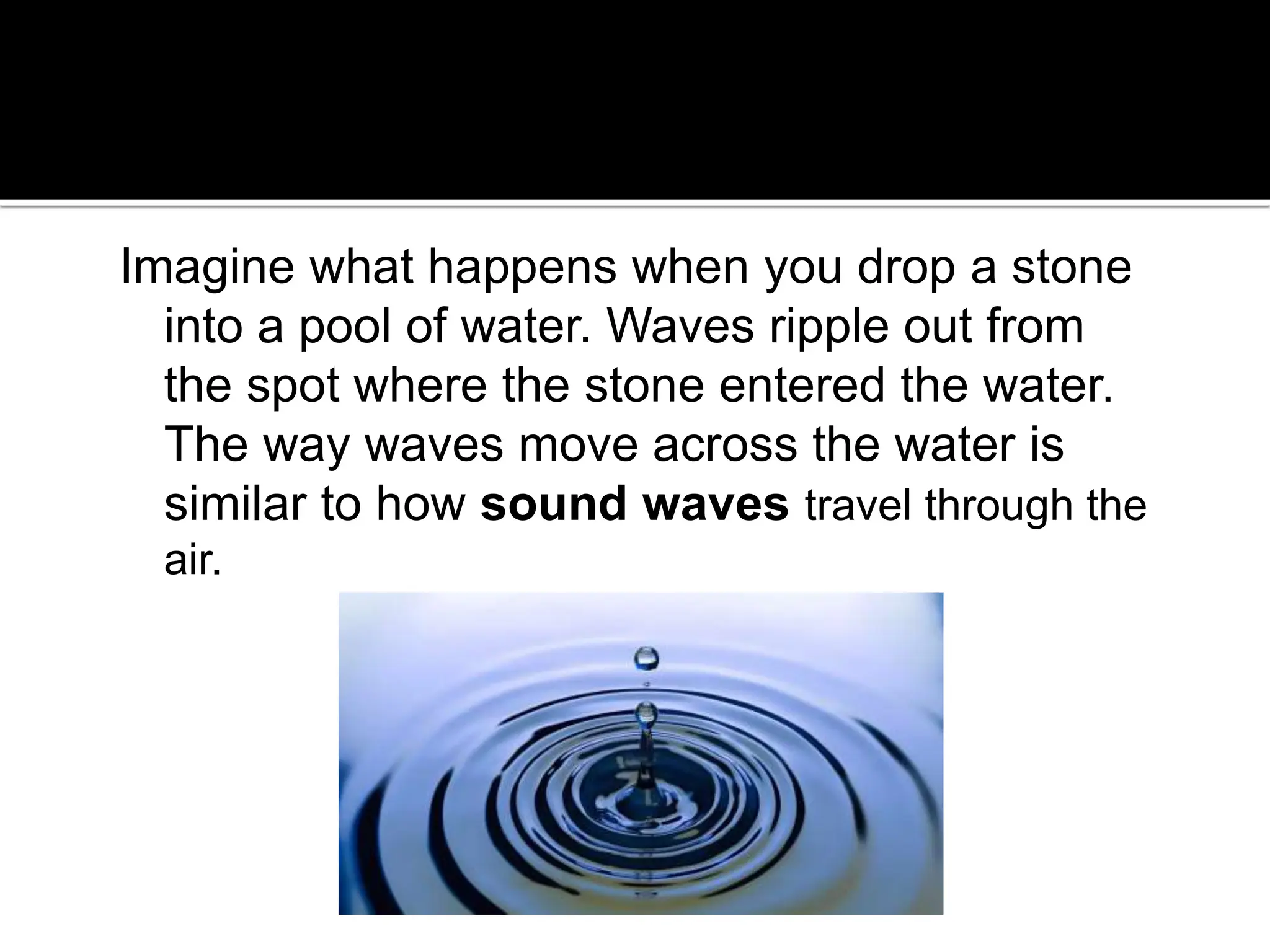 Imagine what happens when you drop a stone
into a pool of water. Waves ripple out from
the spot where the stone entered the water.
The way waves move across the water is
similar to how sound waves travel through the
air.
 