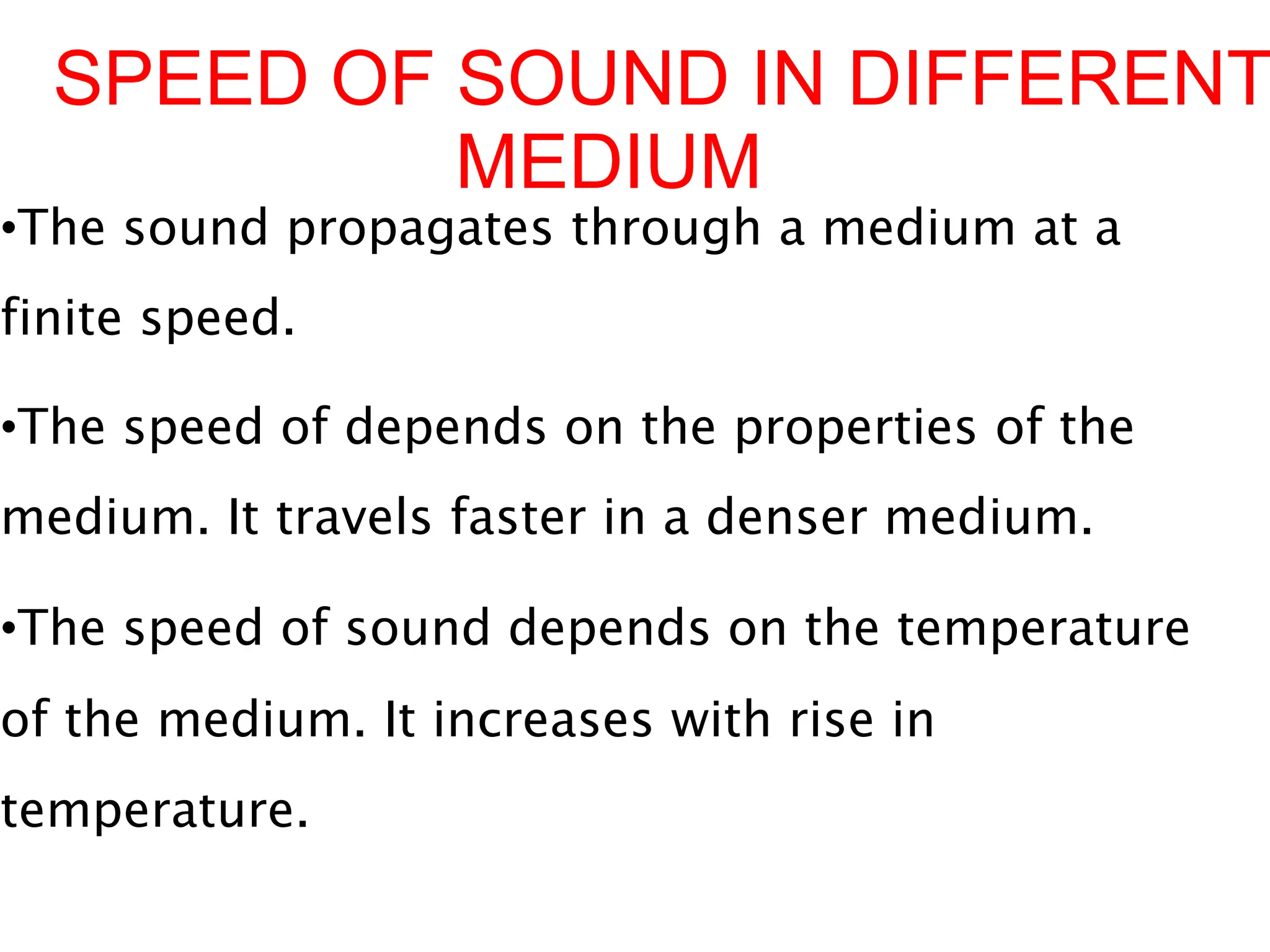 SPEED OF SOUND IN DIFFERENT
MEDIUM
•The sound propagates through a medium at a
finite speed.
•The speed of depends on the properties of the
medium. It travels faster in a denser medium.
•The speed of sound depends on the temperature
of the medium. It increases with rise in
temperature.
 