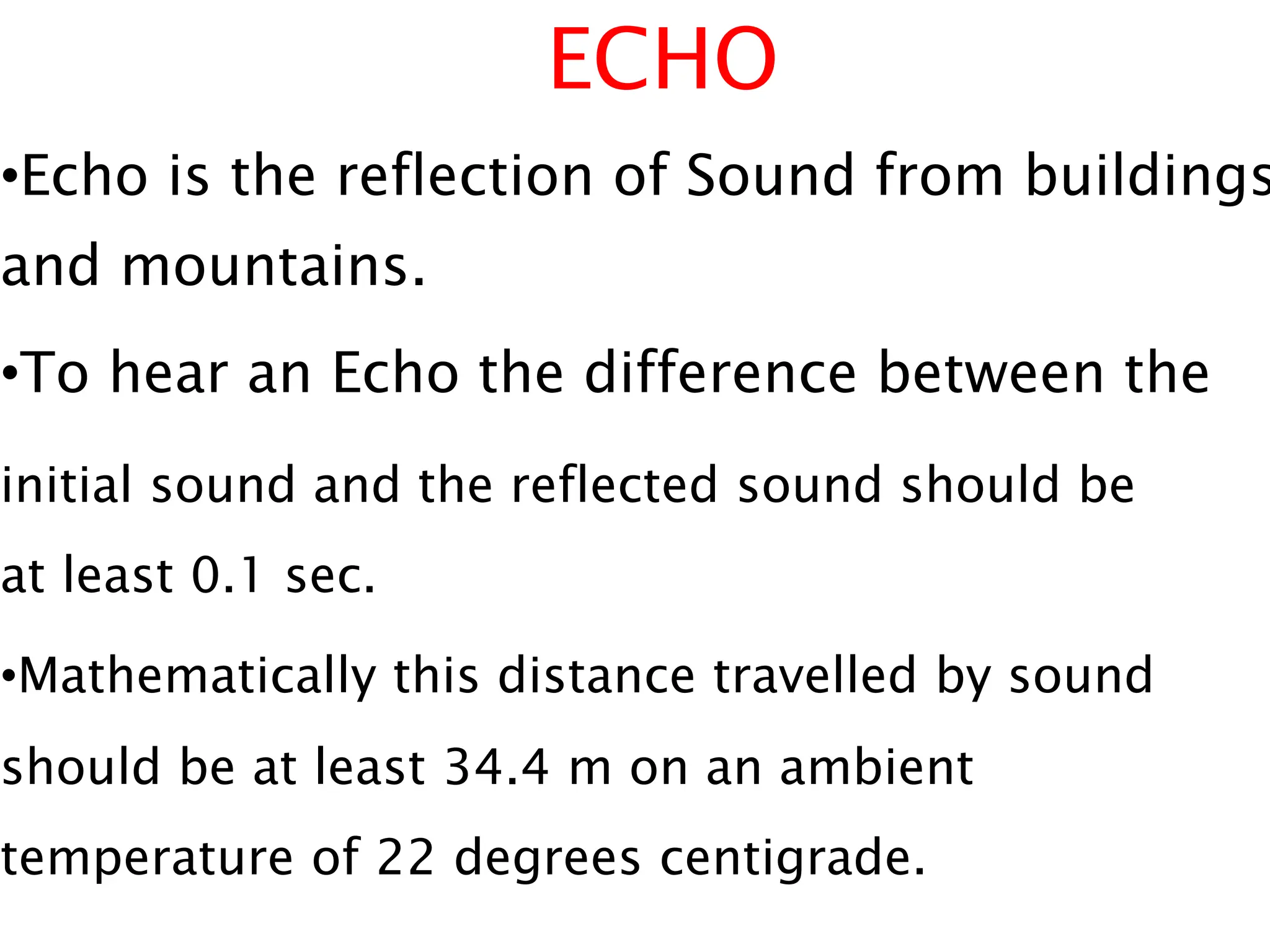 ECHO
•Echo is the reflection of Sound from buildings
and mountains.
•To hear an Echo the difference between the
initial sound and the reflected sound should be
at least 0.1 sec.
•Mathematically this distance travelled by sound
should be at least 34.4 m on an ambient
temperature of 22 degrees centigrade.
 
