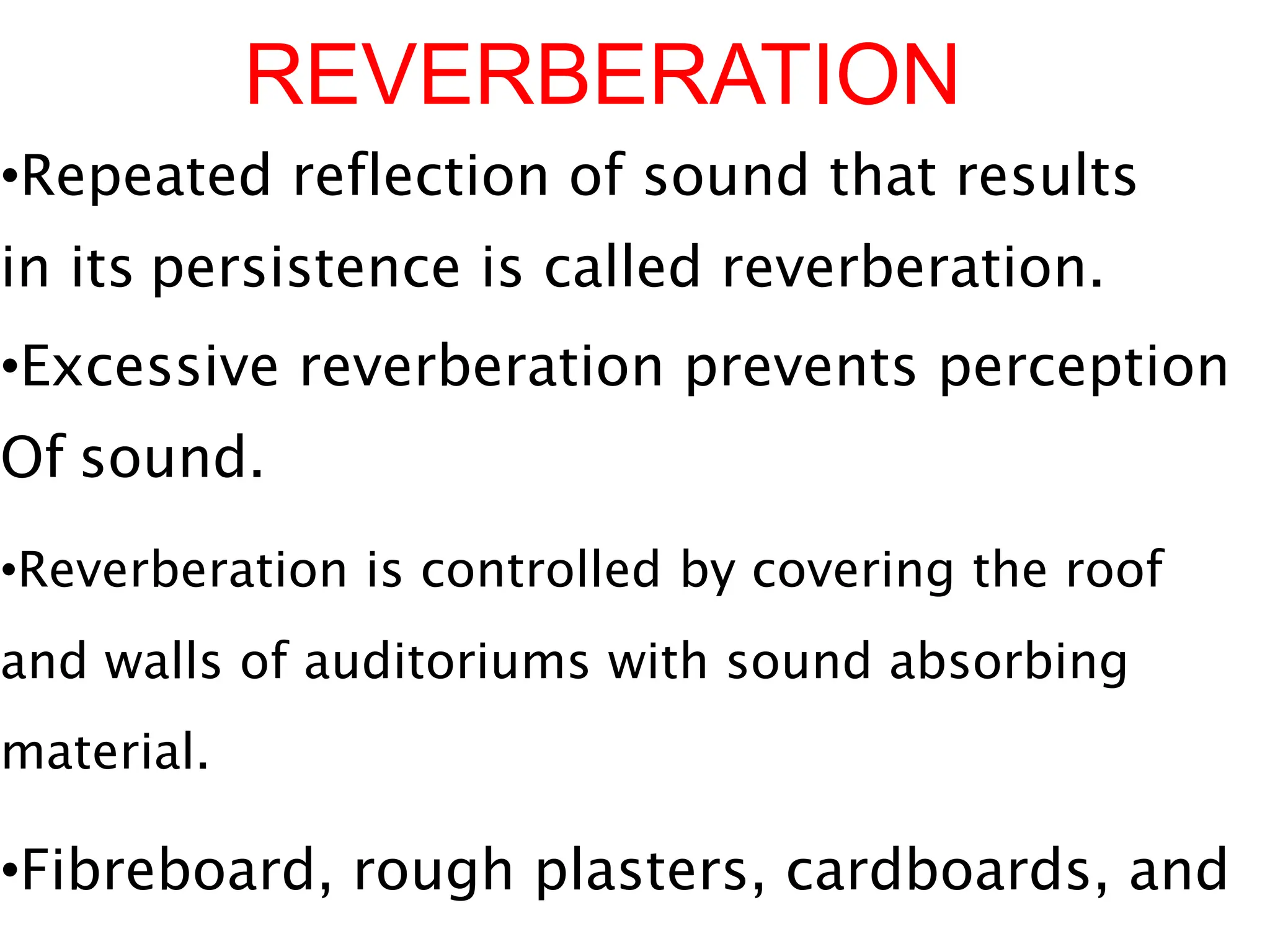 REVERBERATION
•Repeated reflection of sound that results
in its persistence is called reverberation.
•Excessive reverberation prevents perception
Of sound.
•Reverberation is controlled by covering the roof
and walls of auditoriums with sound absorbing
material.
•Fibreboard, rough plasters, cardboards, and
 