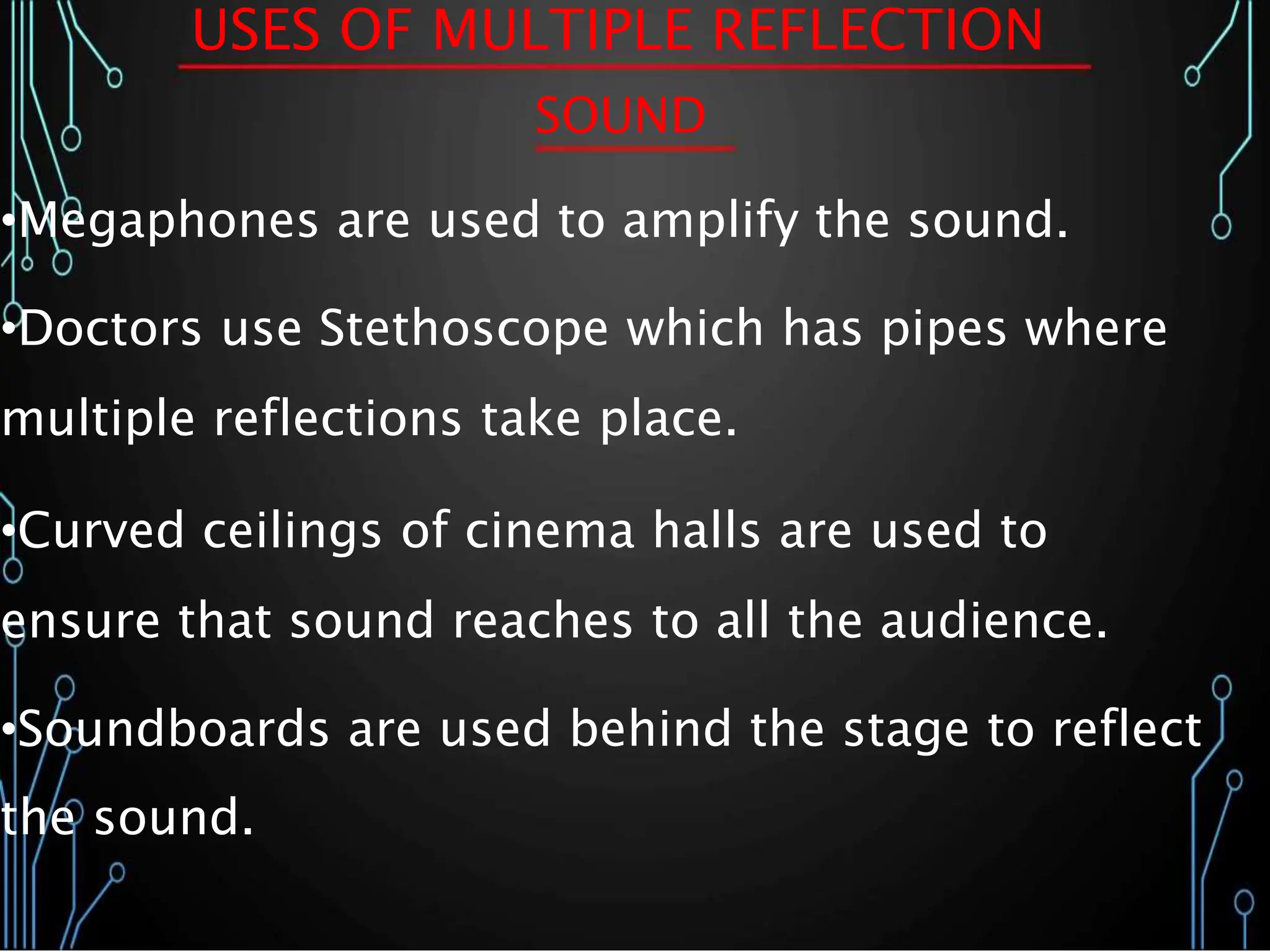 USES OF MULTIPLE REFLECTION
SOUND
•Megaphones are used to amplify the sound.
•Doctors use Stethoscope which has pipes where
multiple reflections take place.
•Curved ceilings of cinema halls are used to
ensure that sound reaches to all the audience.
•Soundboards are used behind the stage to reflect
the sound.
 