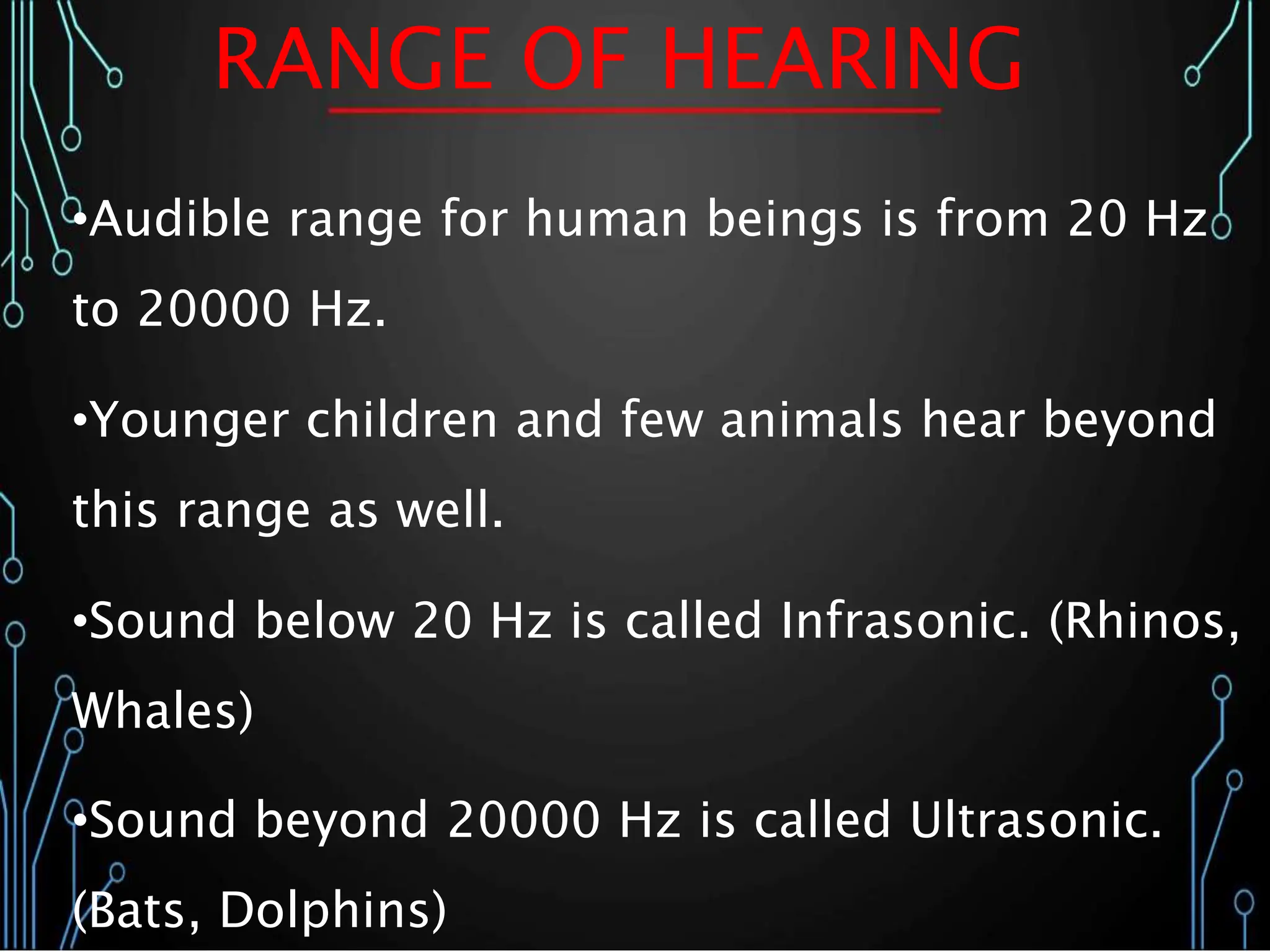 RANGE OF HEARING
•Audible range for human beings is from 20 Hz
to 20000 Hz.
•Younger children and few animals hear beyond
this range as well.
•Sound below 20 Hz is called Infrasonic. (Rhinos,
Whales)
•Sound beyond 20000 Hz is called Ultrasonic.
(Bats, Dolphins)
 