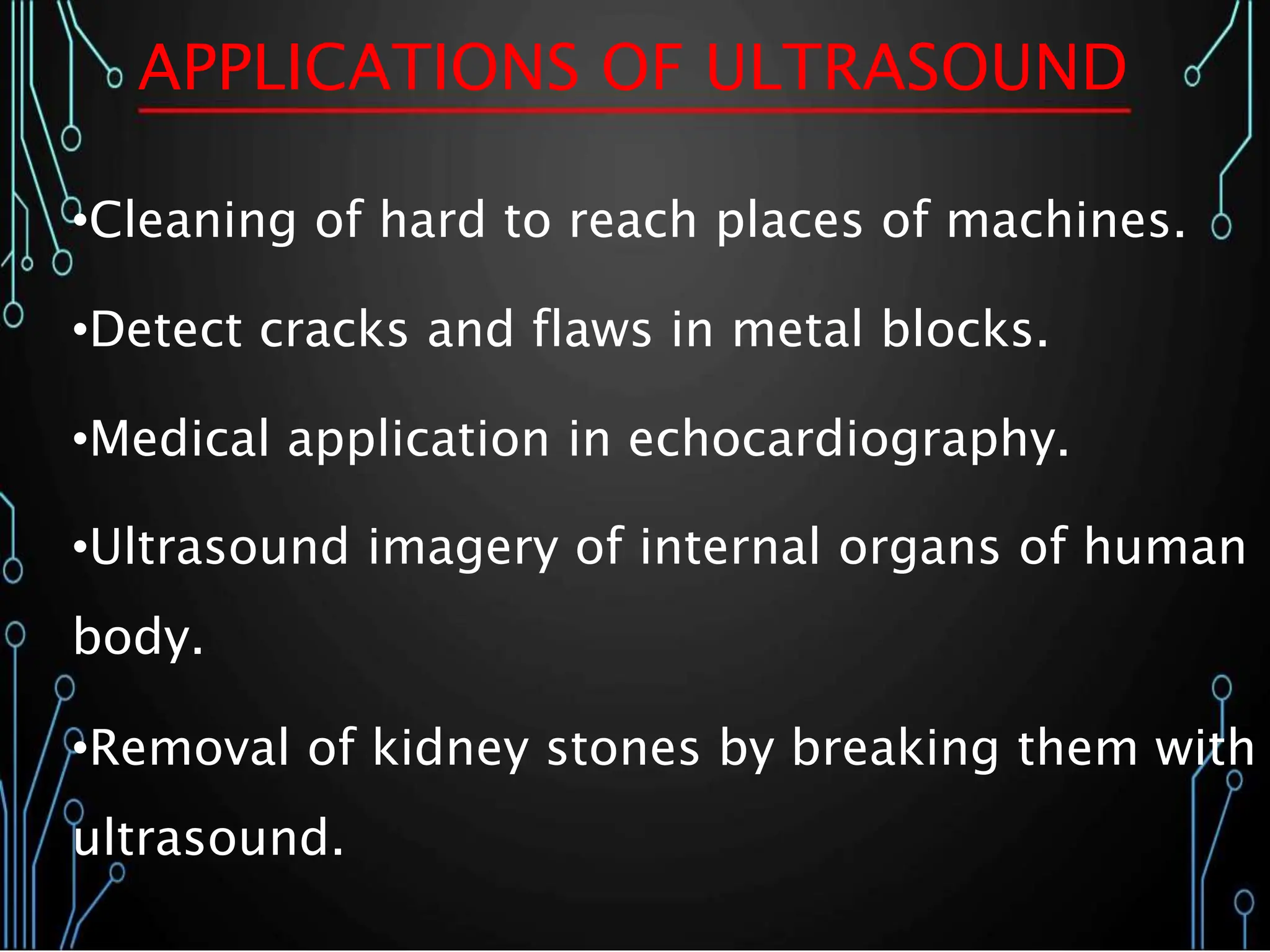 APPLICATIONS OF ULTRASOUND
•Cleaning of hard to reach places of machines.
•Detect cracks and flaws in metal blocks.
•Medical application in echocardiography.
•Ultrasound imagery of internal organs of human
body.
•Removal of kidney stones by breaking them with
ultrasound.
 