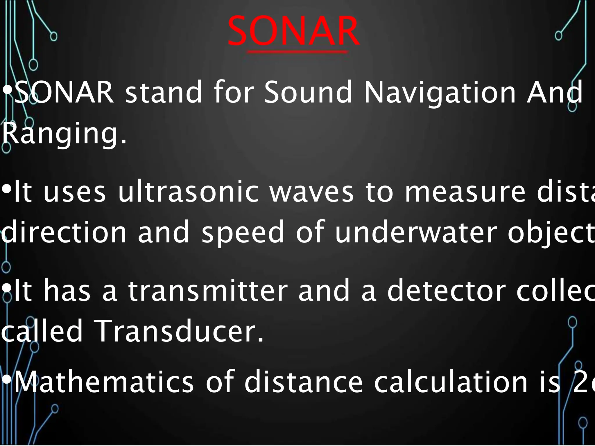 SONAR
•SONAR stand for Sound Navigation And
Ranging.
•It uses ultrasonic waves to measure dista
direction and speed of underwater object
•It has a transmitter and a detector collec
called Transducer.
•Mathematics of distance calculation is 2d
 