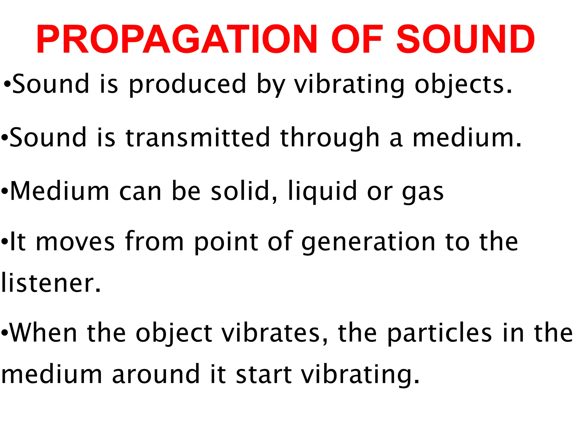 PROPAGATION OF SOUND
•Sound is produced by vibrating objects.
•Sound is transmitted through a medium.
•Medium can be solid, liquid or gas
•It moves from point of generation to the
listener.
•When the object vibrates, the particles in the
medium around it start vibrating.
 