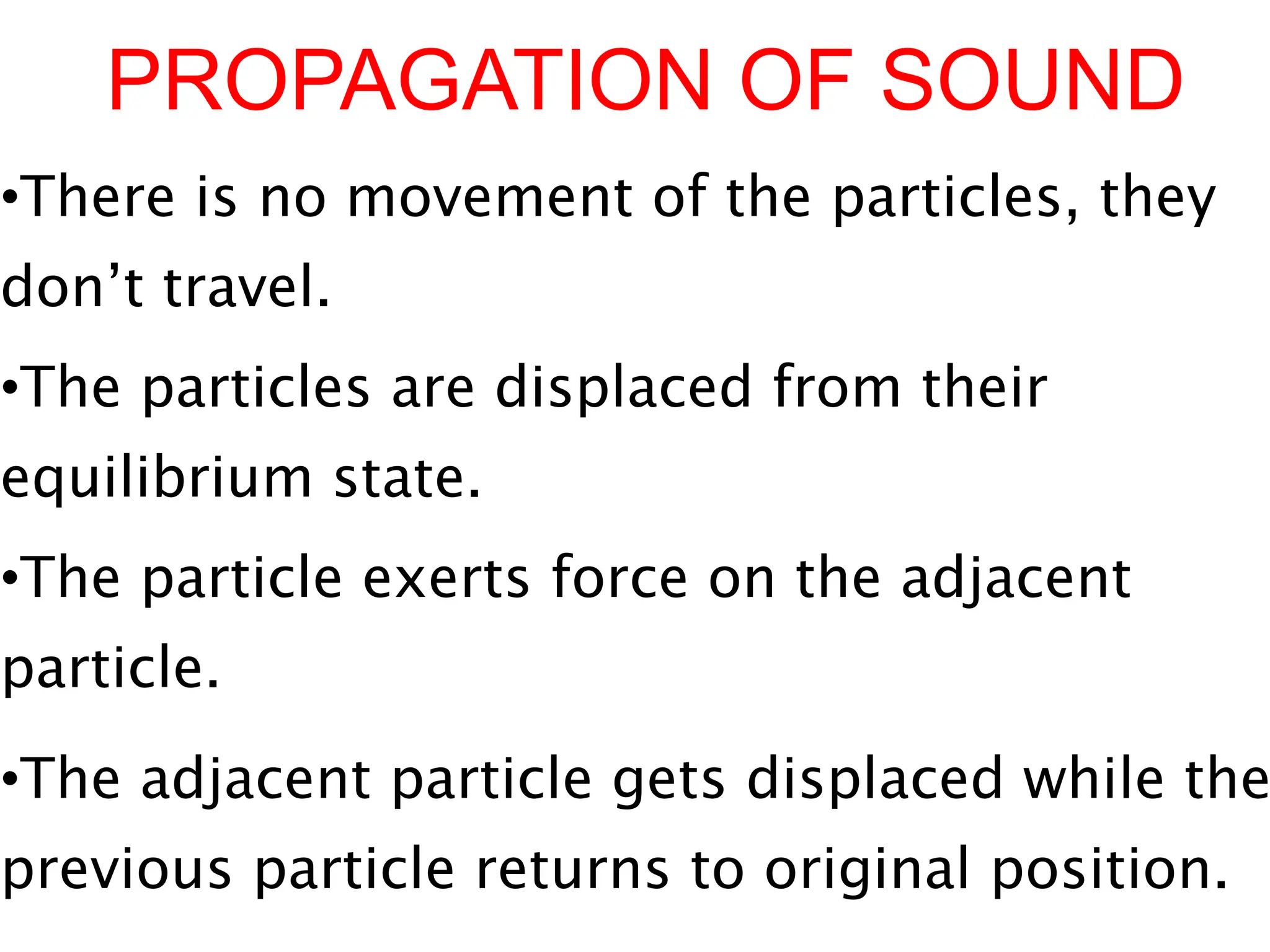 PROPAGATION OF SOUND
•There is no movement of the particles, they
don’t travel.
•The particles are displaced from their
equilibrium state.
•The particle exerts force on the adjacent
particle.
•The adjacent particle gets displaced while the
previous particle returns to original position.
 