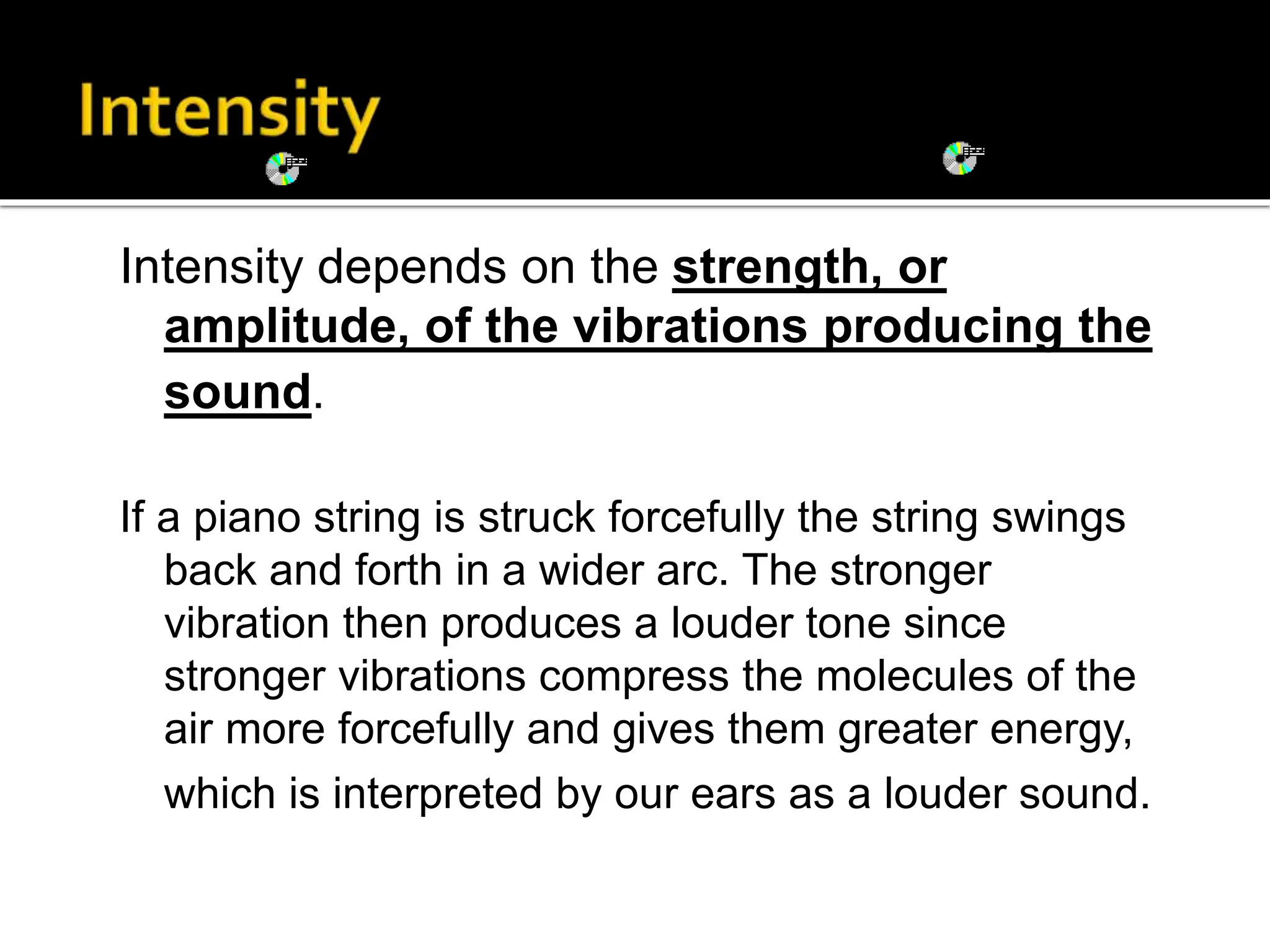 Intensity depends on the strength, or
amplitude, of the vibrations producing the
sound.
If a piano string is struck forcefully the string swings
back and forth in a wider arc. The stronger
vibration then produces a louder tone since
stronger vibrations compress the molecules of the
air more forcefully and gives them greater energy,
which is interpreted by our ears as a louder sound.
 