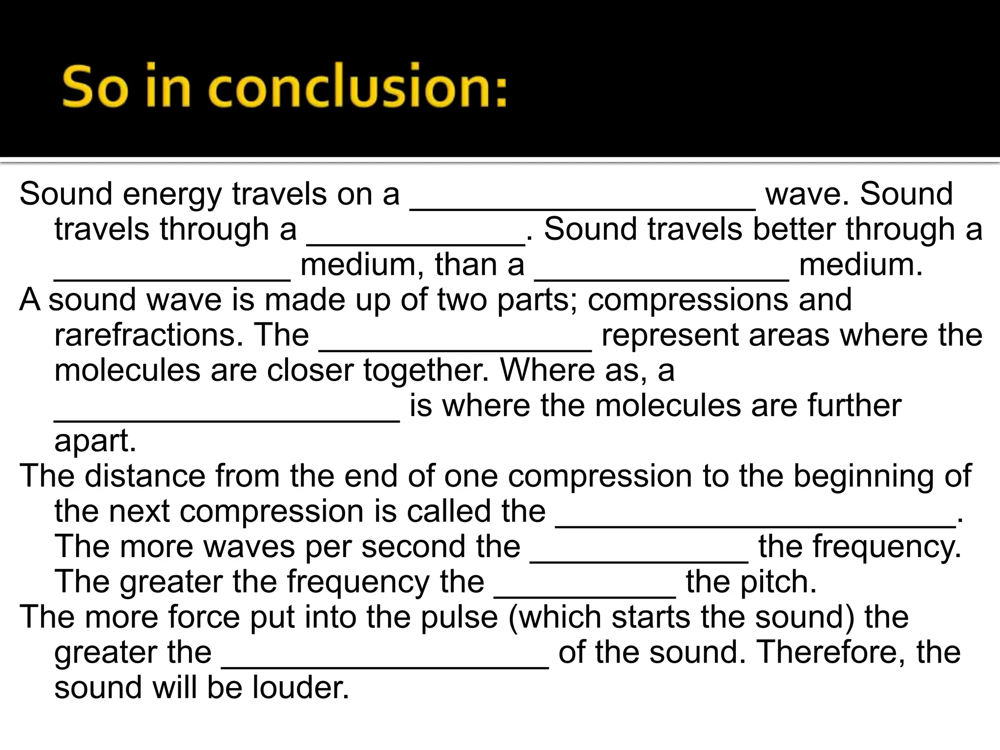 Sound energy travels on a ___________________ wave. Sound
travels through a ____________. Sound travels better through a
_____________ medium, than a ______________ medium.
A sound wave is made up of two parts; compressions and
rarefractions. The _______________ represent areas where the
molecules are closer together. Where as, a
___________________ is where the molecules are further
apart.
The distance from the end of one compression to the beginning of
the next compression is called the ______________________.
The more waves per second the ____________ the frequency.
The greater the frequency the __________ the pitch.
The more force put into the pulse (which starts the sound) the
greater the __________________ of the sound. Therefore, the
sound will be louder.
 