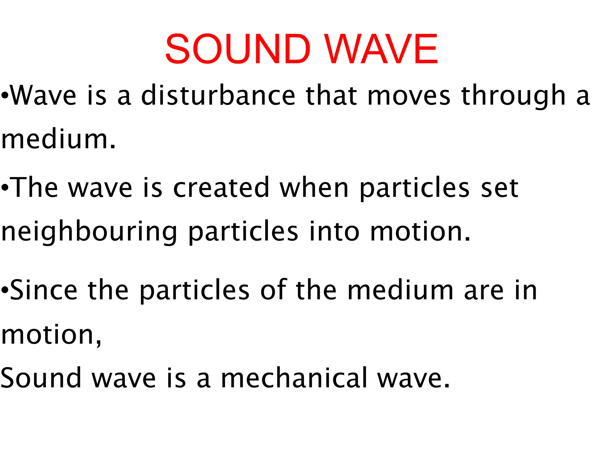 SOUND WAVE
•Wave is a disturbance that moves through a
medium.
•The wave is created when particles set
neighbouring particles into motion.
•Since the particles of the medium are in
motion,
Sound wave is a mechanical wave.
 