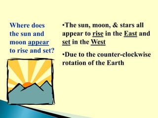 Where does
the sun and
moon appear
to rise and set?
•The sun, moon, & stars all
appear to rise in the East and
set in the West
•Due to the counter-clockwise
rotation of the Earth
 