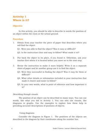 Activity 1
    Where is it?

    Objective

          In this activity, you should be able to describe in words the position of
    an object within the room or the school ground.

    Procedure
    1.    Obtain from your teacher the piece of paper that describes where you
          will find the object.
          Q1. Were you able to find the object? Was it easy or difficult?
          Q2. Is the instruction clear and easy to follow? What made it so?

    2.    Put back the object to its place, if you found it. Otherwise, ask your
          teacher first where it is located before you move on to the next step.

    3.    Revise the instruction to make it more helpful. Write it on a separate
          sheet of paper and let another group use it to find the object.
          Q3. Were they successful in finding the object? Was it easy for them or
              difficult?
          Q4. What other details or information included in your instruction that
              made it clearer and easier to follow?
          Q5. In your own words, what is point of reference and how important it
              is?


    Describing through visuals
          The position of an object can be described in many ways. You can use
    words, like what you did in Activity 1. You can also use visuals, like
    diagrams or graphs. Use the examples to explore how these help in
    providing accurate descriptions of positions of objects.


             Using diagrams
          Consider the diagram in Figure 1. The positions of the objects are
    described in the diagram by their coordinates along the number line.



4                                               Grade 7 Science: Learner’s Material (Second Part)
    Grade 7 Science: Energy In Motion                                                          86
 