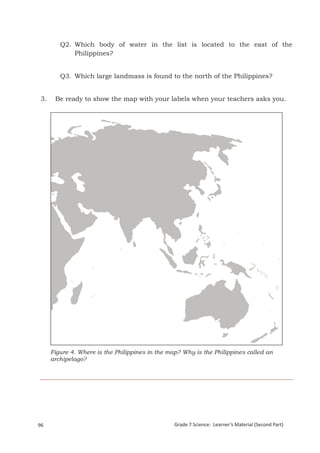 Q2. Which body of water in the list is located to the east of the
             Philippines?


         Q3. Which large landmass is found to the north of the Philippines?


 3.    Be ready to show the map with your labels when your teachers asks you.




      Figure 4. Where is the Philippines in the map? Why is the Philippines called an
      archipelago?




 Grade 7 Science: Earth and Space                                                                     180


96                                                Grade 7 Science: Learner’s Material (Second Part)
 