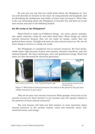 By now you can say that you really know where the Philippines is. You
 can now describe its location in two ways: by using latitude and longitude, and
 by identifying the landmasses and bodies of water that surround it. What then
 is the use of knowing where the Philippines is located? You will find out in the
 next section and also in the following module.

 Are We Lucky in the Philippines?

        Planet Earth is made up of different things - air, water, plants, animals,
 soil, rocks, minerals, crude oil, and other fossil fuels. These things are called
 natural resources because they are not made by people; rather they are
 gathered from nature. Sunlight and wind are also natural resources. We use all
 these things to survive or satisfy our needs.

       The Philippines is considered rich in natural resources. We have fertile,
 arable lands, high diversity of plant and animals, extensive coastlines, and rich
 mineral deposits. We have natural gas, coal, and geothermal energy. Wind and
 water are also harnessed for electricity generation.




      Photo: Courtesy of Cecile N. Sales   Photo: Courtesy of Kit Stephen S. Agad   http://en.wikipedia.org/wiki/File:POTW_
                                                                                    MichelleELLA01.jpg
      Figure 5: What kind of natural resources are shown in the pictures? Do you have
      similar resources in your area?


        Why do we have rich natural resources? What geologic structures in the
 country account for these bounty? Is our location near the equator related to
 the presence of these natural resources?

       The next lessons will help you find answers to some questions about
 natural resources in the country namely, rocks and minerals, water, soil,
 varied life forms, and energy.



 Grade 7 Science: Earth and Space                                                                                             181


Grade 7 Science: Learner’s Material (Second Part)                                                                       97
 