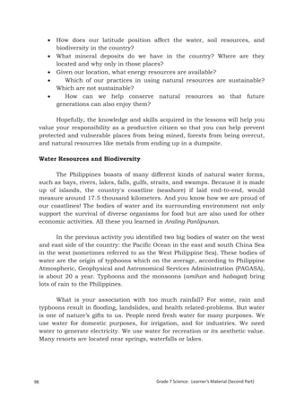    How does our latitude position affect the water, soil resources, and
             biodiversity in the country?
            What mineral deposits do we have in the country? Where are they
             located and why only in those places?
            Given our location, what energy resources are available?
               Which of our practices in using natural resources are sustainable?
             Which are not sustainable?
               How can we help conserve natural resources so that future
             generations can also enjoy them?

           Hopefully, the knowledge and skills acquired in the lessons will help you
     value your responsibility as a productive citizen so that you can help prevent
     protected and vulnerable places from being mined, forests from being overcut,
     and natural resources like metals from ending up in a dumpsite.

     Water Resources and Biodiversity

           The Philippines boasts of many different kinds of natural water forms,
     such as bays, rivers, lakes, falls, gulfs, straits, and swamps. Because it is made
     up of islands, the country's coastline (seashore) if laid end-to-end, would
     measure around 17.5 thousand kilometers. And you know how we are proud of
     our coastlines! The bodies of water and its surrounding environment not only
     support the survival of diverse organisms for food but are also used for other
     economic activities. All these you learned in Araling Panlipunan.

            In the previous activity you identified two big bodies of water on the west
     and east side of the country: the Pacific Ocean in the east and south China Sea
     in the west (sometimes referred to as the West Philippine Sea). These bodies of
     water are the origin of typhoons which on the average, according to Philippine
     Atmospheric, Geophysical and Astronomical Services Administration (PAGASA),
     is about 20 a year. Typhoons and the monsoons (amihan and habagat) bring
     lots of rain to the Philippines.

           What is your association with too much rainfall? For some, rain and
     typhoons result in flooding, landslides, and health related-problems. But water
     is one of nature’s gifts to us. People need fresh water for many purposes. We
     use water for domestic purposes, for irrigation, and for industries. We need
     water to generate electricity. We use water for recreation or its aesthetic value.
     Many resorts are located near springs, waterfalls or lakes.



     Grade 7 Science: Earth and Space                                                              182


98                                             Grade 7 Science: Learner’s Material (Second Part)
 