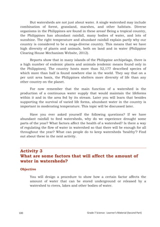 But watersheds are not just about water. A single watershed may include
combination of forest, grassland, marshes, and other habitats. Diverse
organisms in the Philippines are found in these areas! Being a tropical country,
the Philippines has abundant rainfall, many bodies of water, and lots of
sunshine. The right temperature and abundant rainfall explain partly why our
country is considered to be a mega-diverse country. This means that we have
high diversity of plants and animals, both on land and in water (Philippine
Clearing House Mechanism Website, 2012).

      Reports show that in many islands of the Philippine archipelago, there is
a high number of endemic plants and animals (endemic means found only in
the Philippines). The country hosts more than 52,177 described species of
which more than half is found nowhere else in the world. They say that on a
per unit area basis, the Philippines shelters more diversity of life than any
other country on the planet.

      For now remember that the main function of a watershed is the
production of a continuous water supply that would maintain the lifeforms
within it and in the area fed by its stream. Later you will learn that besides
supporting the survival of varied life forms, abundant water in the country is
important in moderating temperature. This topic will be discussed later.

      Have you ever asked yourself the following questions? If we have
abundant rainfall to feed watersheds, why do we experience drought some
parts of the year? What factors affect the health of a watershed? Is there a way
of regulating the flow of water in watershed so that there will be enough for all
throughout the year? What can people do to keep watersheds ‘healthy’? Find
out about these in the next activity.



Activity 3
What are some factors that will affect the amount of
water in watersheds?
Objective

        You will design a procedure to show how a certain factor affects the
        amount of water that can be stored underground or released by a
        watershed to rivers, lakes and other bodies of water.




Grade 7 Science: Earth and Space                                                               184


100                                        Grade 7 Science: Learner’s Material (Second Part)
 