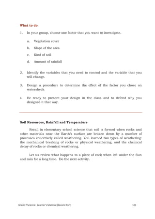 What to do

 1.    In your group, choose one factor that you want to investigate.

       a.     Vegetation cover

        b.    Slope of the area

        c.    Kind of soil

        d.    Amount of rainfall


 2.    Identify the variables that you need to control and the variable that you
       will change.

 3.    Design a procedure to determine the effect of the factor you chose on
       watersheds.

 4.    Be ready to present your design in the class and to defend why you
       designed it that way.




 Soil Resources, Rainfall and Temperature

       Recall in elementary school science that soil is formed when rocks and
 other materials near the Earth’s surface are broken down by a number of
 processes collectively called weathering. You learned two types of weathering:
 the mechanical breaking of rocks or physical weathering, and the chemical
 decay of rocks or chemical weathering.

       Let us review what happens to a piece of rock when left under the Sun
 and rain for a long time. Do the next activity.




 Grade 7 Science: Earth and Space                                              185


Grade 7 Science: Learner’s Material (Second Part)                        101
 