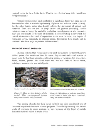 tropical region is their fertile land. What is the effect of very little rainfall on
food production?

      Climate (temperature and rainfall) is a significant factor not only in soil
formation but also in sustaining diversity of plants and animals in the country.
On the other hand, water also directly affects the movement of soluble soil
nutrients from the top soil to deep under the ground (leaching). These
nutrients may no longer be available to shallow rooted plants. Acidic rainwater
may also contribute to the loss of minerals in soil resulting in low yield. So
rainfall determines the kind of vegetation in an area. In turn, the degree of
vegetation cover, especially in sloping areas, determines how much soil is
removed. Are there ways to protect soil resources?


Rocks and Mineral Resources

      History tells us that rocks have been used by humans for more than two
million years. Our ancestors lived in caves; they carved rocks and stones to
make tools for hunting animals, cultivating crops, or weapons for protection.
Rocks, stones, gravel, and sand were and are still used to make roads,
buildings, monuments, and art objects.




      http://commons.wikimedia.org/wiki/File:DirkvdM_rocks.jpg   http://en.wikipedia.org/wiki/File:Pana_Banaue_Rice_Terraces.jpg


      Figure 7. What are the features of the                     Figure 8. What kind of tools do you think
      rocks? What environmental factors                          were used to build the Rice Terraces?
      may have caused such features?                             Why are terraces useful?


       The mining of rocks for their metal content has been considered one of
the most important factors of human progress. The mining industry has raised
levels of economy in some regions, in part because of the kind of metals
available from the rocks in those areas.



Grade 7 Science: Earth and Space                                                                                              188


104                                                               Grade 7 Science: Learner’s Material (Second Part)
 