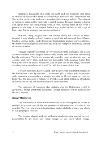 Geologists (scientists who study the Earth and the processes that occur
in and on it) explain that there is a continuous source of heat deep under the
Earth; this melts rocks and other materials (link to usgs website) The mixture
of molten or semi-molten materials is called magma. Because magma is hotter
and lighter than the surrounding rocks, it rises, melting some of the rocks it
passes on the way. If the magma finds a way to the surface, it will erupt as
lava. Lava flow is observed in erupting volcanoes.

      But the rising magma does not always reach the surface to erupt.
Instead, it may slowly cool and harden beneath the volcano and form different
kinds of igneous rocks. Under favourable temperature and pressure conditions,
the metal-containing rocks continuously melt and redeposit, eventually forming
rich-mineral veins.

      Though originally scattered in very small amounts in magma, the metals
are concentrated when magma convectively moves and circulates ore-bearing
liquids and gases. This is the reason why metallic minerals deposits such as
copper, gold, silver, lead, and zinc are associated with magmas found deep
within the roots of extinct volcanoes. And as you saw in the maps, volcanoes
are always near trenches and faults! You will learn more of this later.

       For now you must have realized that the presence of mineral deposits in
the Philippines is not by accident. It is nature’s gift. If before, your association
with volcanoes and trenches is danger and risk to life and property, now you
know that the presence of volcanoes, trenches and other geological structures
is the reason for the rich mineral deposits in the country.

      The existence of volcanoes also explains why the Philippines is rich in
geothermal energy (heat from the Earth). Energy resources will be discussed in
the next section.

Energy Resources

      The abundance of some metal resources in the Philippines is related to
geologic structures, specifically the presence of volcanoes and trenches in the
country. The year-round warm temperature and availability of water are effects
of our geographic location.

      The tropical climate and the geological conditions also provide several
possibilities to get clean and cheap energy. Do you know which energy


Grade 7 Science: Earth and Space                                                                196


112                                         Grade 7 Science: Learner’s Material (Second Part)
 