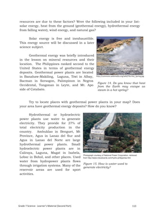 resources are due to these factors? Were the following included in your list-
 solar energy, heat from the ground (geothermal energy), hydrothermal energy
 from falling water), wind energy, and natural gas?

       Solar energy is free and inexhaustible.
 This energy source will be discussed in a later
 science subject.

        Geothermal energy was briefly introduced
 in the lesson on mineral resources and their
 location. The Philippines ranked second to the
 United States in terms of geothermal energy
 deposits. Geothermal power plants are located
 in Banahaw-Makiling, Laguna, Tiwi in Albay,                      http://commons.wikimedia.org/wiki/File:Hot_Spring.jpg

 Bacman in Sorsogon, Palimpinon in Negros
                                                                   Figure 14. Do you know that heat
 Occidental, Tongonan in Leyte, and Mt. Apo                        from the Earth may escape as
 side of Cotabato.                                                 steam in a hot spring?



       Try to locate places with geothermal power plants in your map? Does
 your area have geothermal energy deposits? How do you know?

        Hydrothermal or hydroelectric
 power plants use water to generate
 electricity. They provide for 27% of
 total electricity production in the
 country. Ambuklao in Benguet, Mt
 Province, Agus in Lanao del Sur and
 Agus in Lanao del Norte are large
 hydrothermal power plants. Small
 hydroelectric power plants are in
 Caliraya, Laguna, Magat in Isabela,
                                         Photograph courtesy of National Power Corporation, retrieved
 Loboc in Bohol, and other places. Used from http://www.industcards.com/hydro-philippines.htm
 water from hydropower plants flows
                                         Figure 15. How is water used to
 through irrigation systems. Many of the
                                         generate electricity?
 reservoir areas are used for sport
 activities.




 Grade 7 Science: Earth and Space                                                                              197


Grade 7 Science: Learner’s Material (Second Part)                                                        113
 