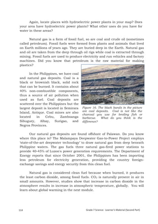 Again, locate places with hydroelectric power plants in your map? Does
your area have hydroelectric power plants? What other uses do you have for
water in these areas?

       Natural gas is a form of fossil fuel, so are coal and crude oil (sometimes
called petroleum). Fossil fuels were formed from plants and animals that lived
on Earth millions of years ago. They are buried deep in the Earth. Natural gas
and oil are taken from the deep through oil rigs while coal is extracted through
mining. Fossil fuels are used to produce electricity and run vehicles and factory
machines. Did you know that petroleum is the raw material for making
plastics?

      In the Philippines, we have coal
and natural gas deposits. Coal is a
black or brownish black, solid rock
that can be burned. It contains about
40% non-combustible components,
thus a source of air pollution when
used as fuel. Coal deposits are
scattered over the Philippines but the
largest deposit is located in Semirara   Figure 16. The black bands in the picture
                                         are coal deposits. Coal is not like the
Island, Antique. Coal mines are also
                                         charcoal you use for broiling fish or
located    in    Cebu,     Zamboanga     barbecue.   What do you think is the
Sibuguey,     Albay,    Surigao,  and    difference?
Negros Provinces.

       Our natural gas deposits are found offshore of Palawan. Do you know
where this place is? The Malampaya Deepwater Gas-to-Power Project employs
‘state-of-the-art deepwater technology’ to draw natural gas from deep beneath
Philippine waters. The gas fuels three natural gas-fired power stations to
provide 40-45% of Luzon's power generation requirements. The Department of
Energy reports that since October 2001, the Philippines has been importing
less petroleum for electricity generation, providing the country foreign-
exchange savings and energy security from this clean fuel.

      Natural gas is considered clean fuel because when burned, it produces
the least carbon dioxide, among fossil fuels. CO2 is naturally present in air in
small amounts. However, studies show that increase in carbon dioxide in the
atmosphere results in increase in atmospheric temperature, globally. You will
learn about global warming in the next module.


Grade 7 Science: Earth and Space                                                               198


114                                        Grade 7 Science: Learner’s Material (Second Part)
 