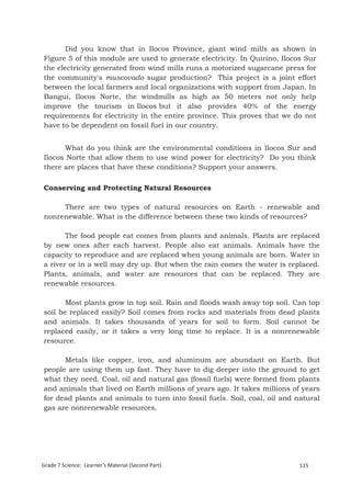 Did you know that in Ilocos Province, giant wind mills as shown in
Figure 5 of this module are used to generate electricity. In Quirino, Ilocos Sur
the electricity generated from wind mills runs a motorized sugarcane press for
the community's muscovado sugar production? This project is a joint effort
between the local farmers and local organizations with support from Japan. In
Bangui, Ilocos Norte, the windmills as high as 50 meters not only help
improve the tourism in Ilocos but it also provides 40% of the energy
requirements for electricity in the entire province. This proves that we do not
have to be dependent on fossil fuel in our country.


      What do you think are the environmental conditions in Ilocos Sur and
Ilocos Norte that allow them to use wind power for electricity? Do you think
there are places that have these conditions? Support your answers.

Conserving and Protecting Natural Resources

     There are two types of natural resources on Earth - renewable and
nonrenewable. What is the difference between these two kinds of resources?

       The food people eat comes from plants and animals. Plants are replaced
by new ones after each harvest. People also eat animals. Animals have the
capacity to reproduce and are replaced when young animals are born. Water in
a river or in a well may dry up. But when the rain comes the water is replaced.
Plants, animals, and water are resources that can be replaced. They are
renewable resources.

       Most plants grow in top soil. Rain and floods wash away top soil. Can top
soil be replaced easily? Soil comes from rocks and materials from dead plants
and animals. It takes thousands of years for soil to form. Soil cannot be
replaced easily, or it takes a very long time to replace. It is a nonrenewable
resource.

      Metals like copper, iron, and aluminum are abundant on Earth. But
people are using them up fast. They have to dig deeper into the ground to get
what they need. Coal, oil and natural gas (fossil fuels) were formed from plants
and animals that lived on Earth millions of years ago. It takes millions of years
for dead plants and animals to turn into fossil fuels. Soil, coal, oil and natural
gas are nonrenewable resources.




Grade 7 Science: Earth and Space                                                 199


Grade 7 Science: Learner’s Material (Second Part)                          115
 